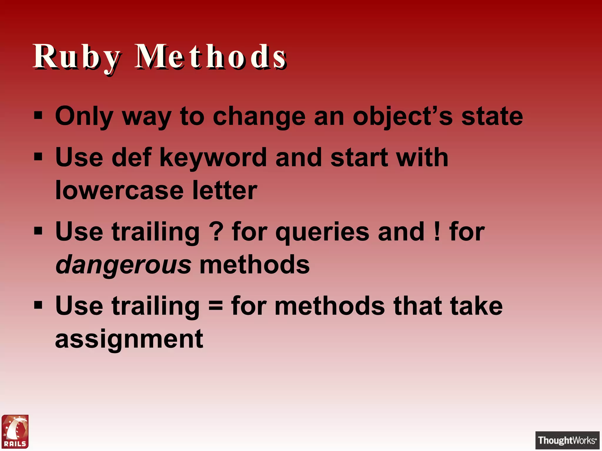 Ruby Methods Only way to change an object’s state Use def keyword and start with lowercase letter Use trailing ? for queries and ! for  dangerous  methods Use trailing = for methods that take assignment 