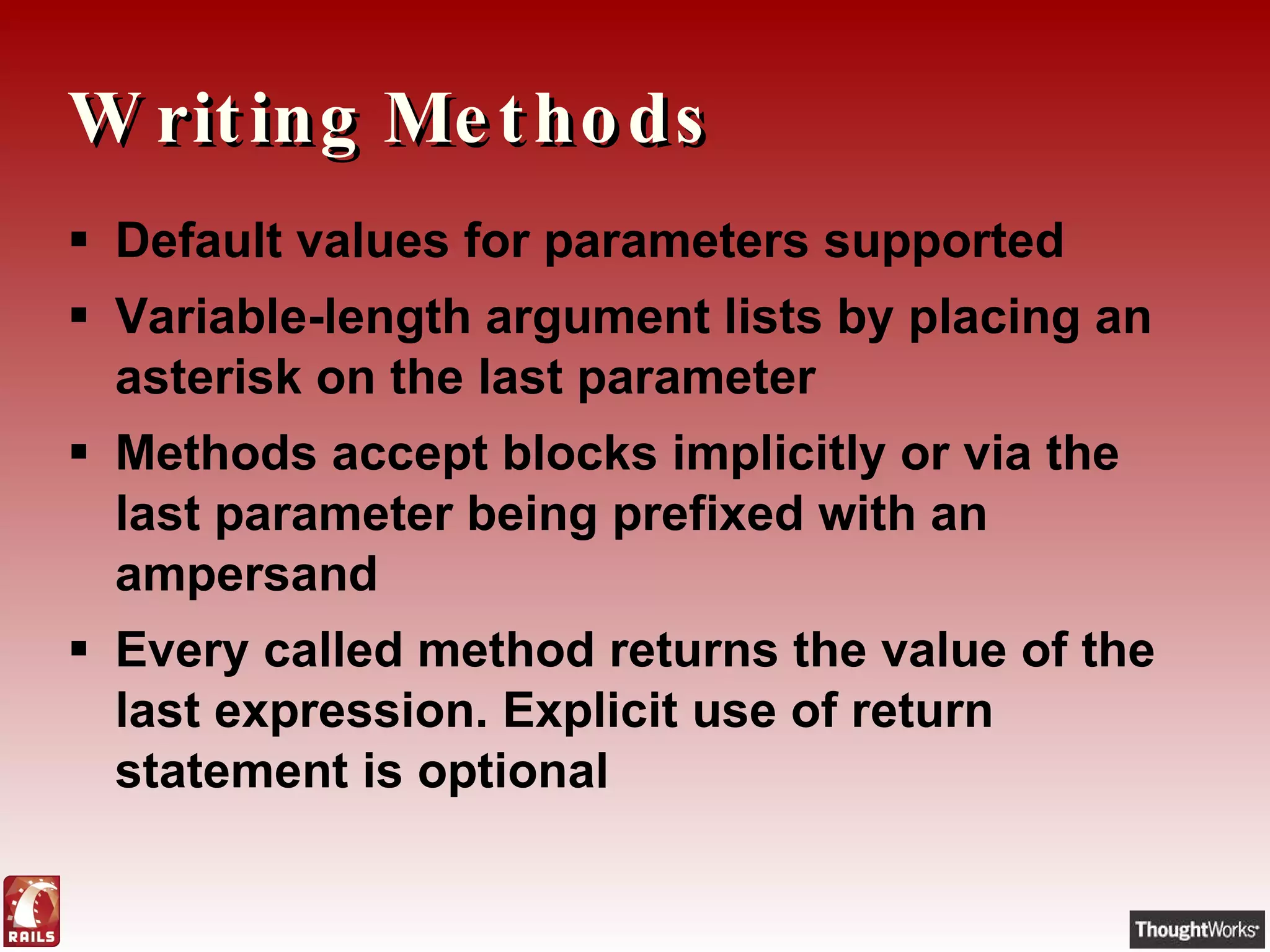 Writing Methods Default values for parameters supported Variable-length argument lists by placing an asterisk on the last parameter Methods accept blocks implicitly or via the last parameter being prefixed with an ampersand Every called method returns the value of the last expression. Explicit use of return statement is optional 