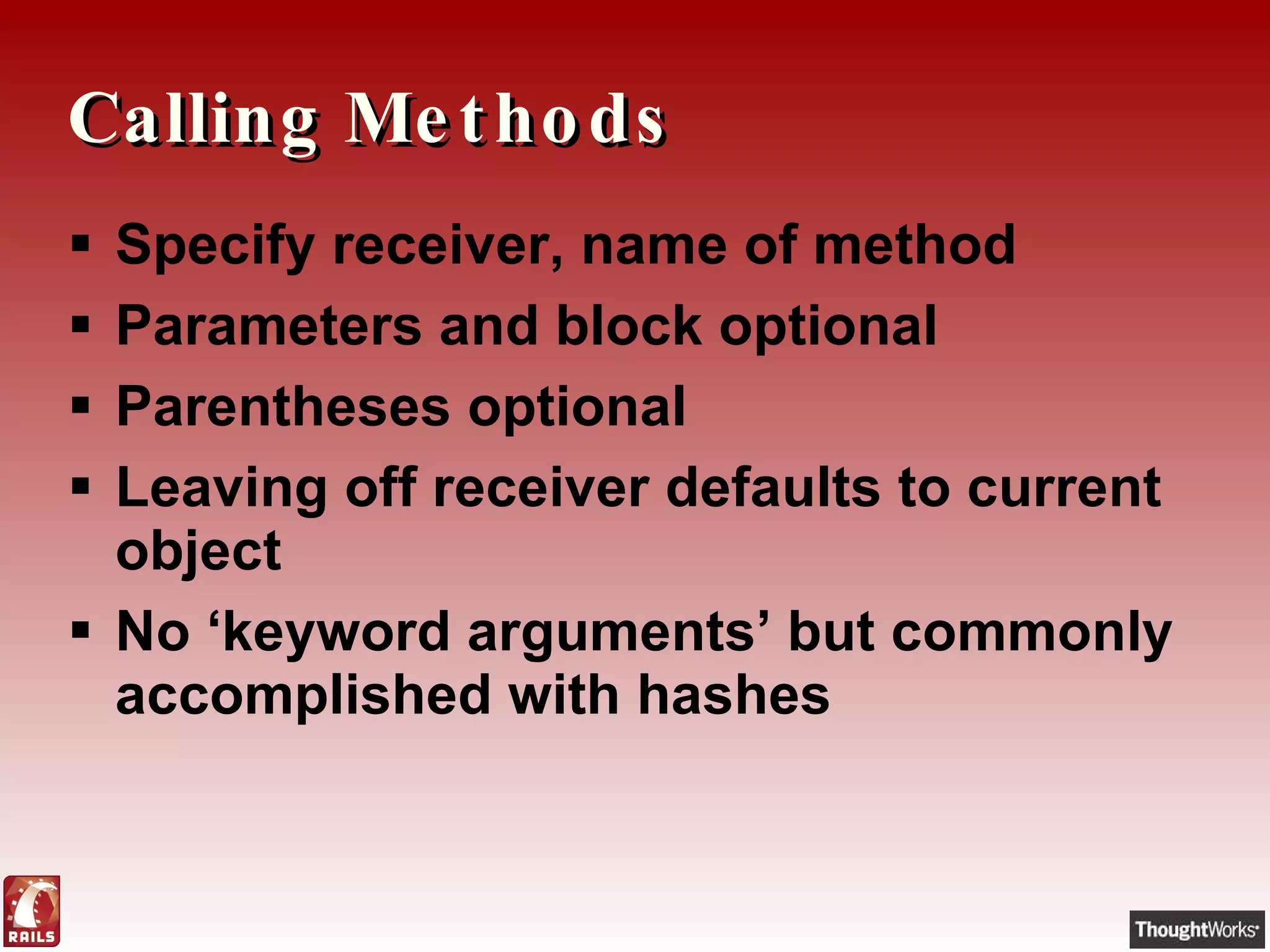 Calling Methods Specify receiver, name of method Parameters and block optional Parentheses optional Leaving off receiver defaults to current object No ‘keyword arguments’ but commonly accomplished with hashes 