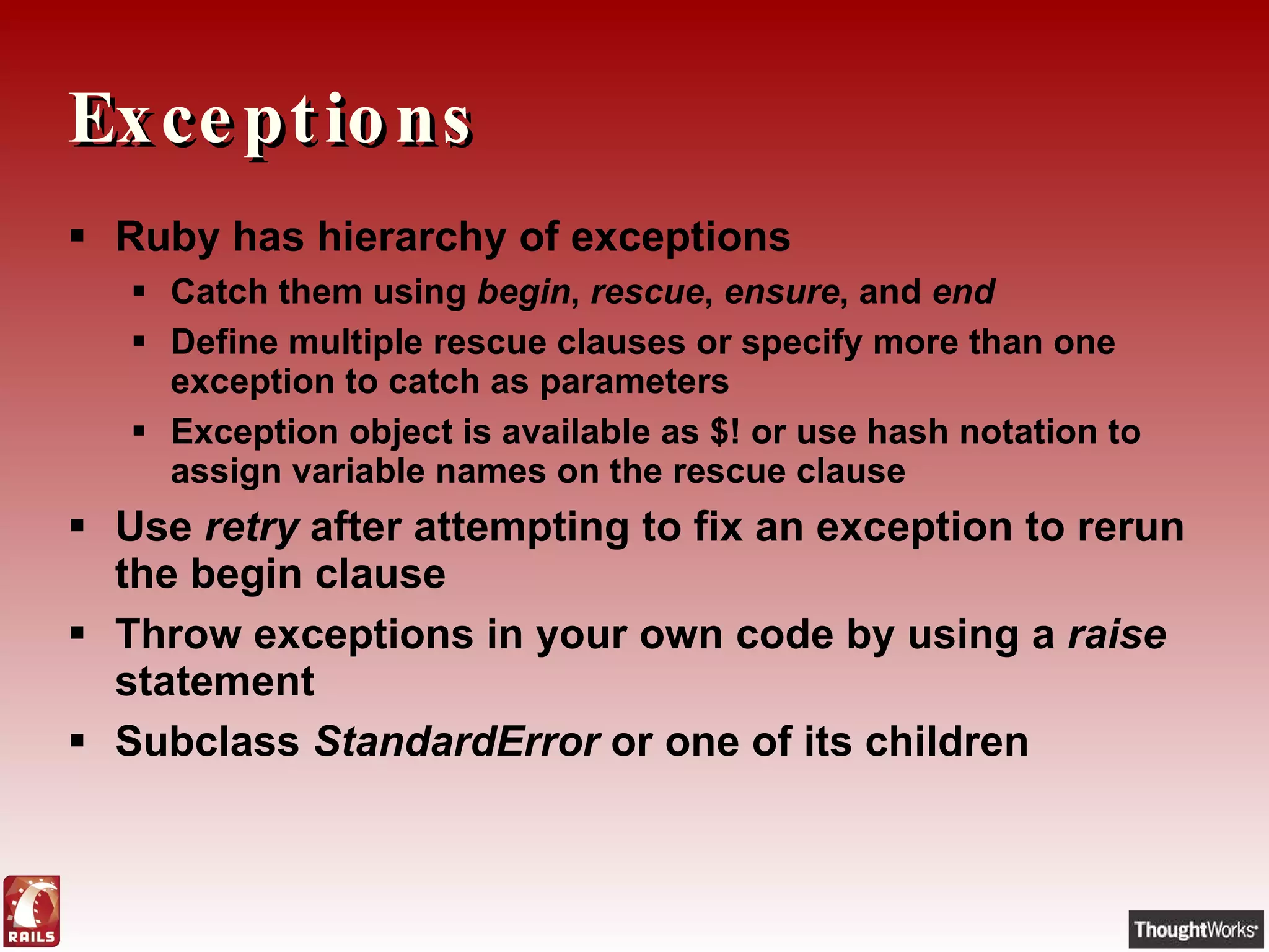 Exceptions Ruby has hierarchy of exceptions Catch them using  begin ,  rescue ,  ensure , and  end Define multiple rescue clauses or specify more than one exception to catch as parameters Exception object is available as $! or use hash notation to assign variable names on the rescue clause Use  retry  after attempting to fix an exception to rerun the begin clause Throw exceptions in your own code by using a  raise  statement Subclass  StandardError  or one of its children 