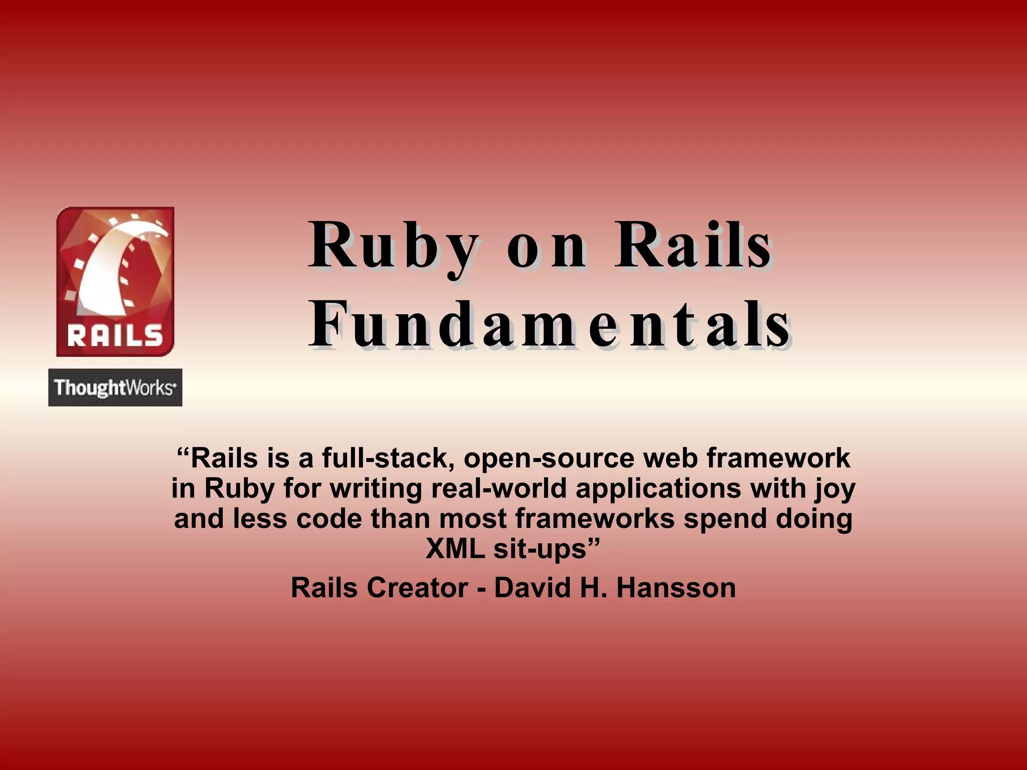 Ruby on Rails Fundamentals “ Rails is a full-stack, open-source web framework in Ruby for writing real-world applications with joy and less code than most frameworks spend doing XML sit-ups” Rails Creator - David H.  Hansson 