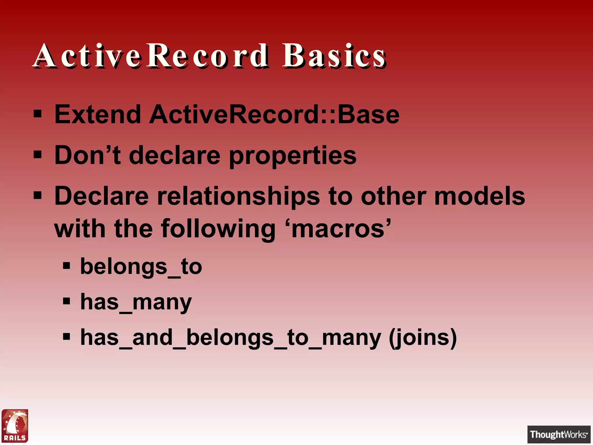 ActiveRecord Basics Extend ActiveRecord::Base Don’t declare properties Declare relationships to other models with the following ‘macros’ belongs_to has_many has_and_belongs_to_many (joins) 