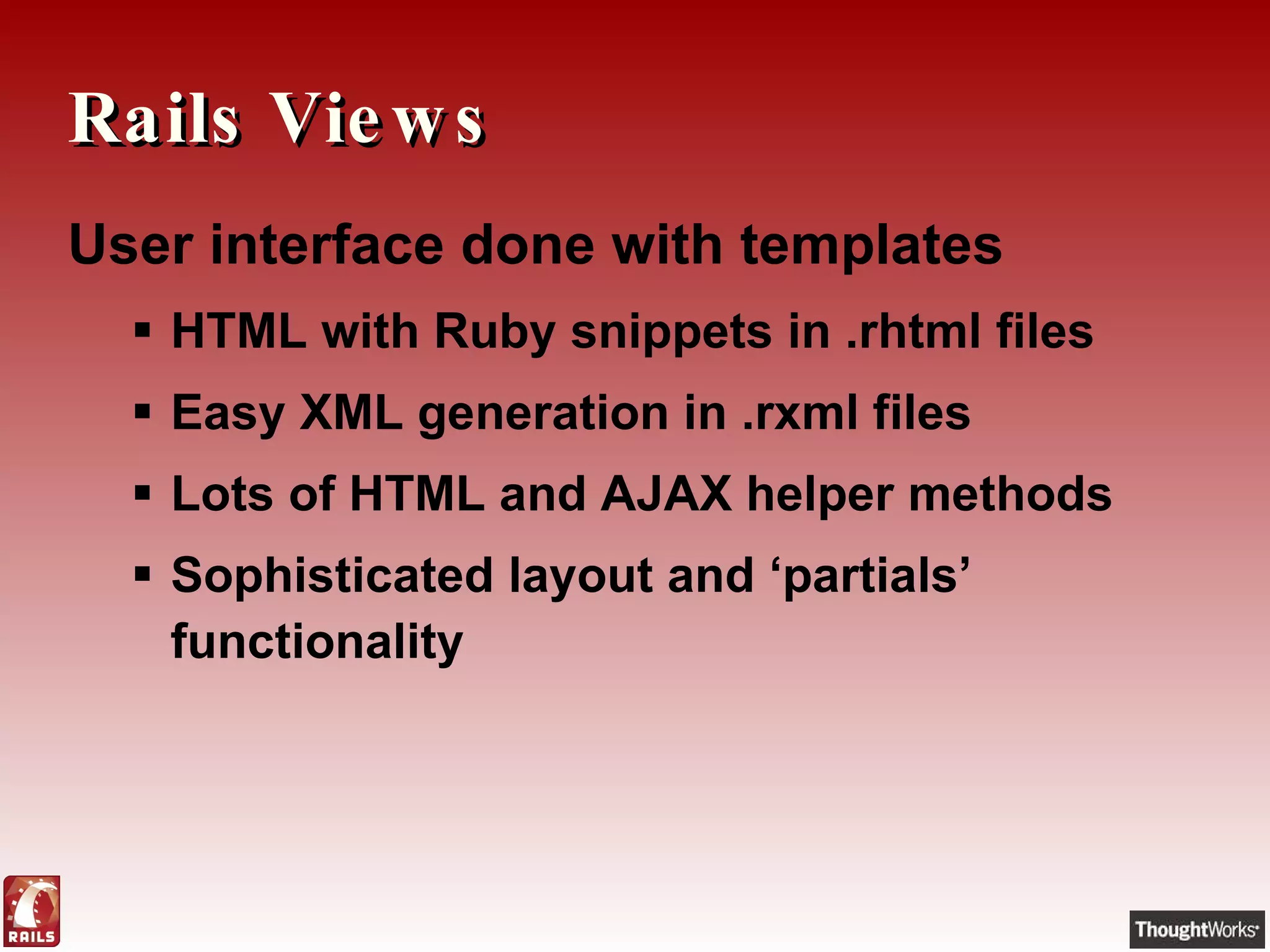 Rails Views User interface done with templates HTML with Ruby snippets in .rhtml files Easy XML generation in .rxml files Lots of HTML and AJAX helper methods Sophisticated layout and ‘partials’ functionality 