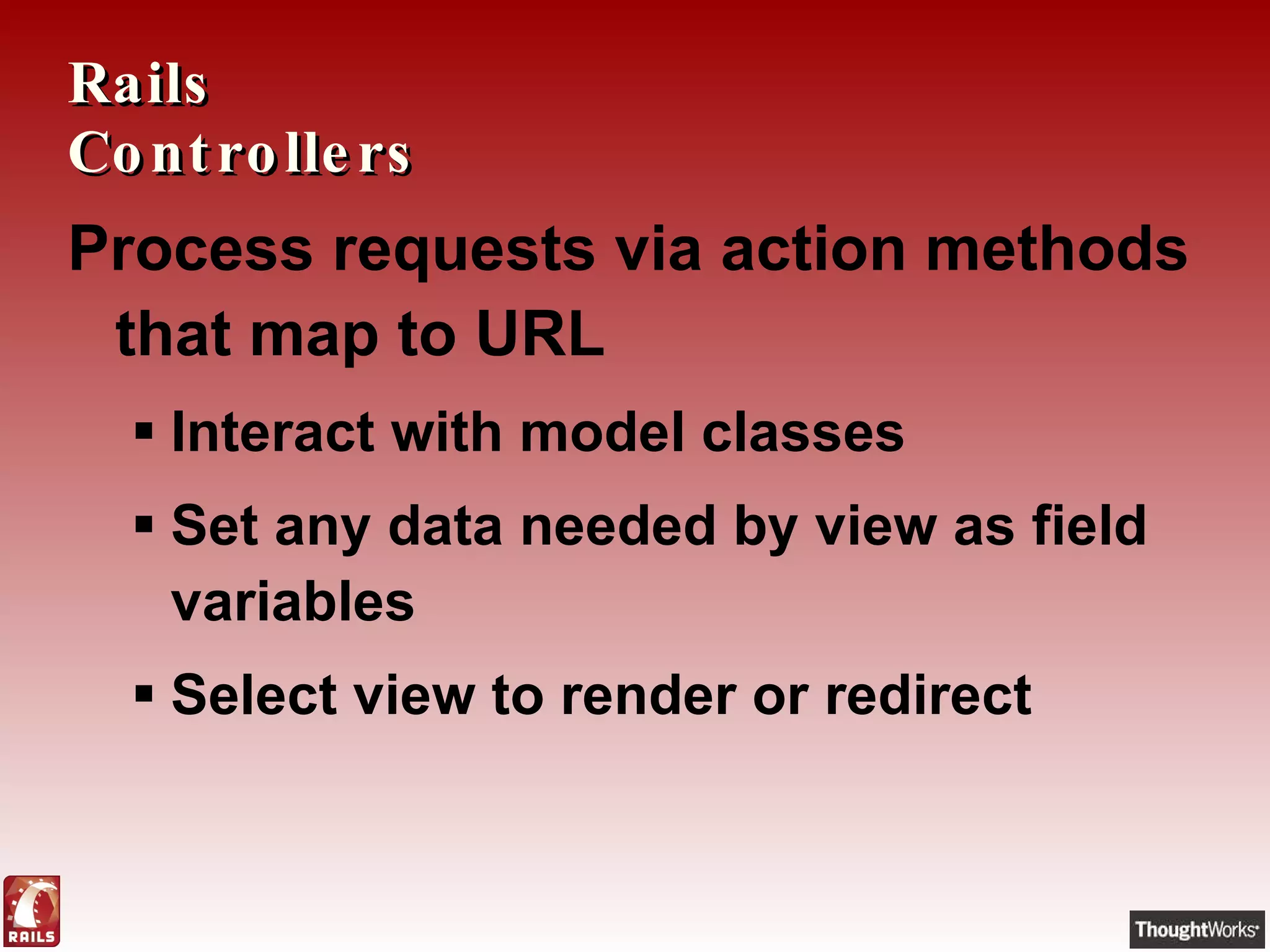 Rails Controllers Process requests via action methods that map to URL Interact with model classes Set any data needed by view as field variables Select view to render or redirect 