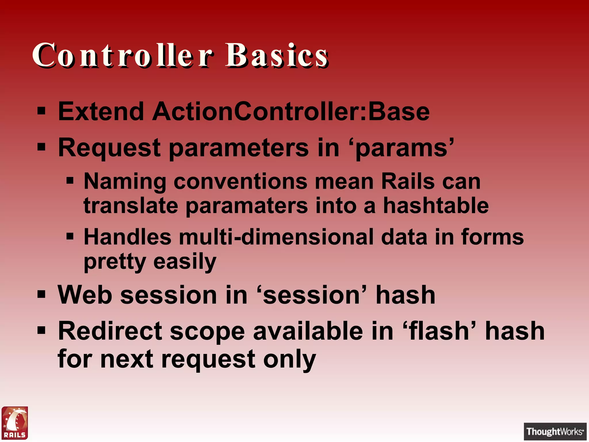 Controller Basics Extend ActionController:Base Request parameters in ‘params’ Naming conventions mean Rails can translate paramaters into a hashtable Handles multi-dimensional data in forms pretty easily Web session in ‘session’ hash Redirect scope available in ‘flash’ hash for next request only 