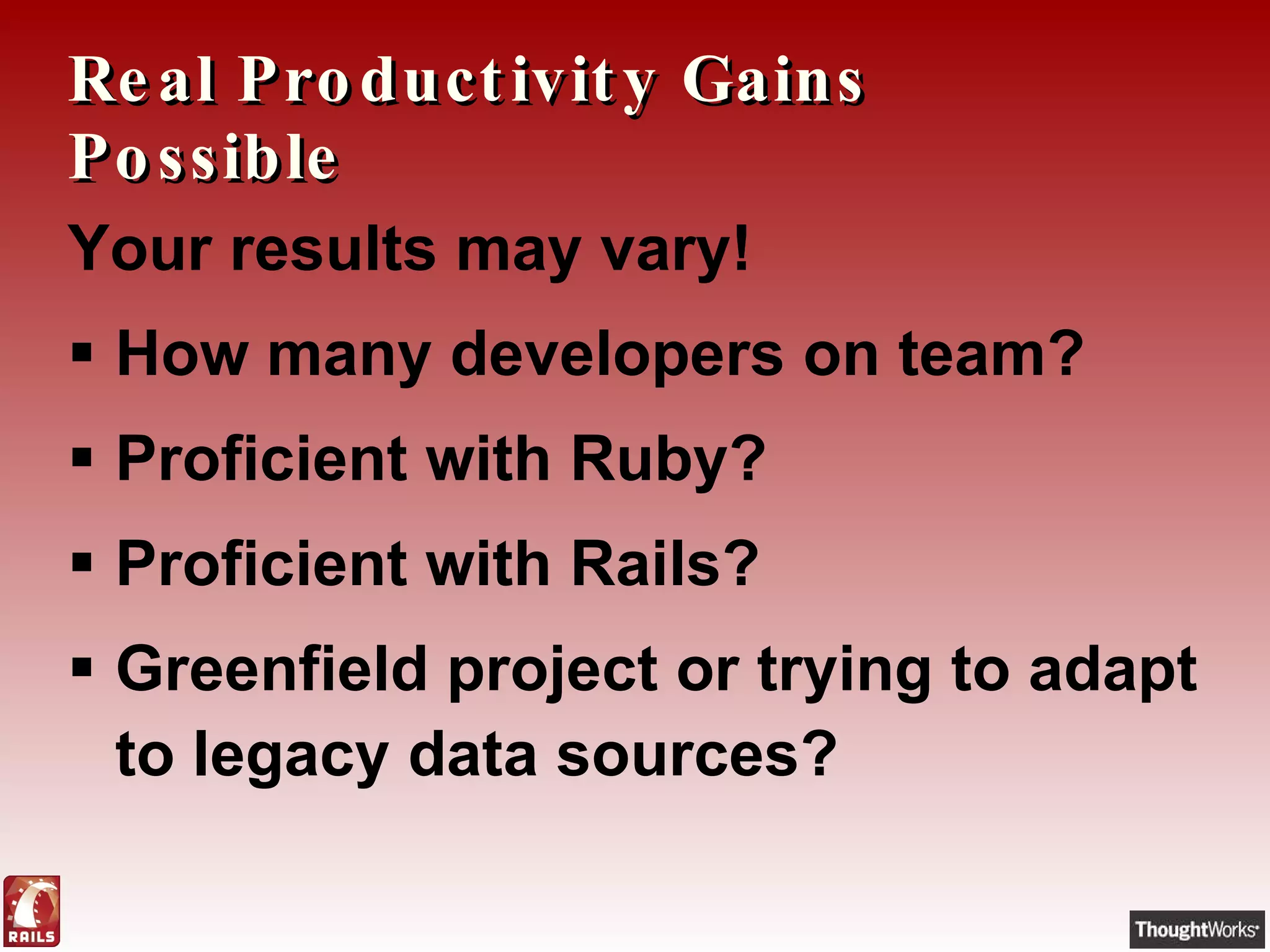 Real Productivity Gains Possible Your results may vary! How many developers on team? Proficient with Ruby? Proficient with Rails? Greenfield project or trying to adapt to legacy data sources? 