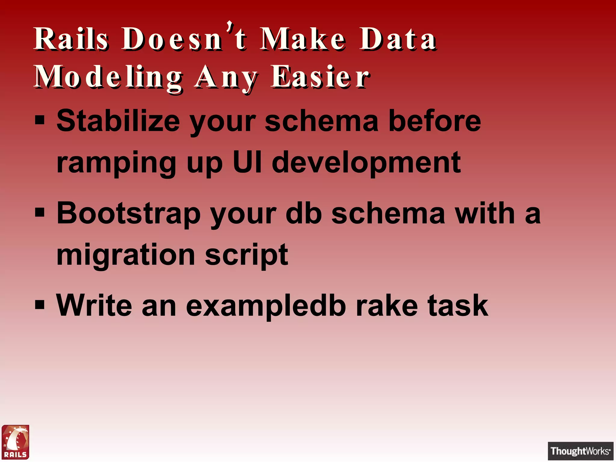 Rails Doesn’t Make Data Modeling Any Easier Stabilize your schema before ramping up UI development Bootstrap your db schema with a migration script Write an exampledb rake task 