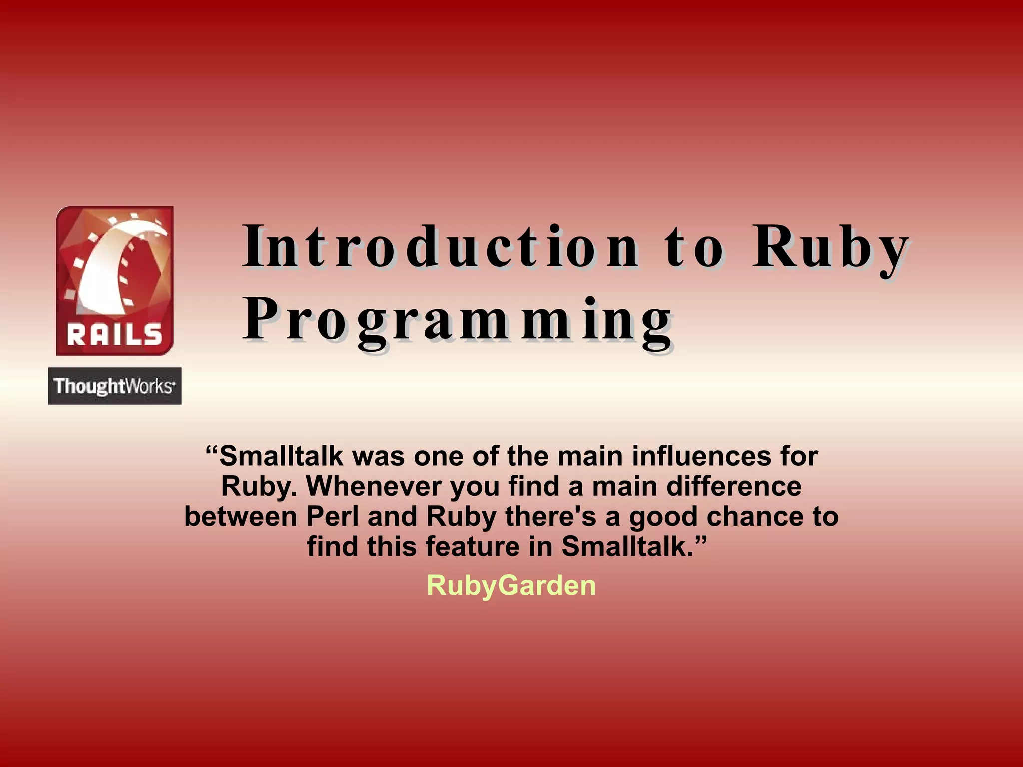Introduction to Ruby Programming “ Smalltalk was one of the main influences for Ruby. Whenever you find a main difference between Perl and Ruby there's a good chance to find this feature in Smalltalk.”  RubyGarden 
