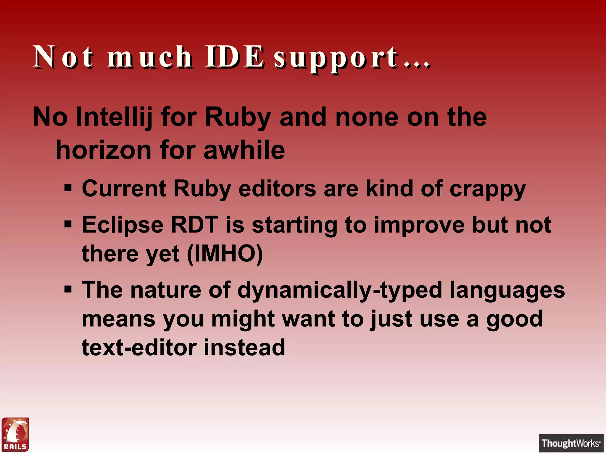 Not much IDE support… No Intellij for Ruby and none on the horizon for awhile Current Ruby editors are kind of crappy Eclipse RDT is starting to improve but not there yet (IMHO) The nature of dynamically-typed languages means you might want to just use a good text-editor instead 