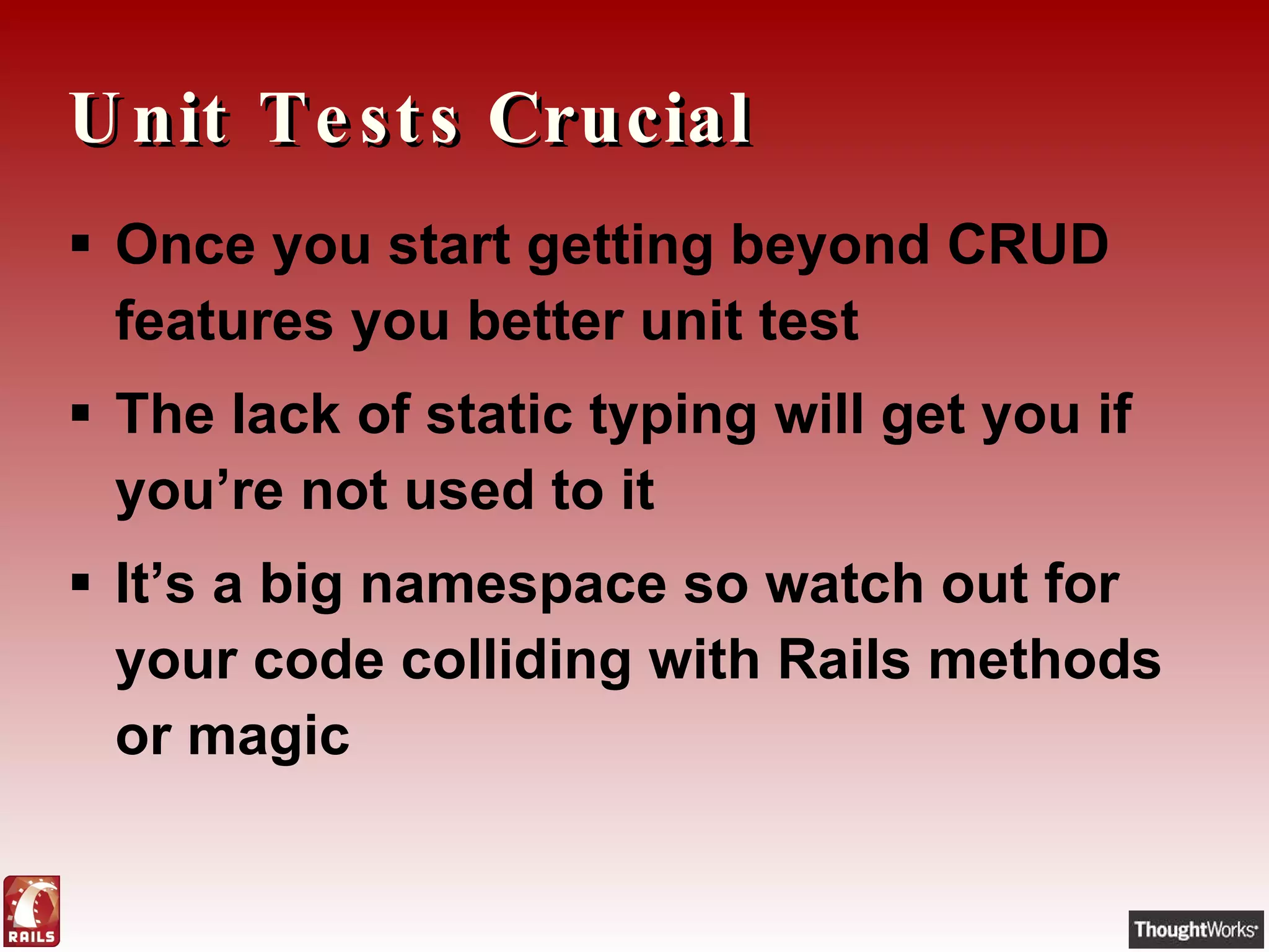 Unit Tests Crucial Once you start getting beyond CRUD features you better unit test The lack of static typing will get you if you’re not used to it It’s a big namespace so watch out for your code colliding with Rails methods or magic 