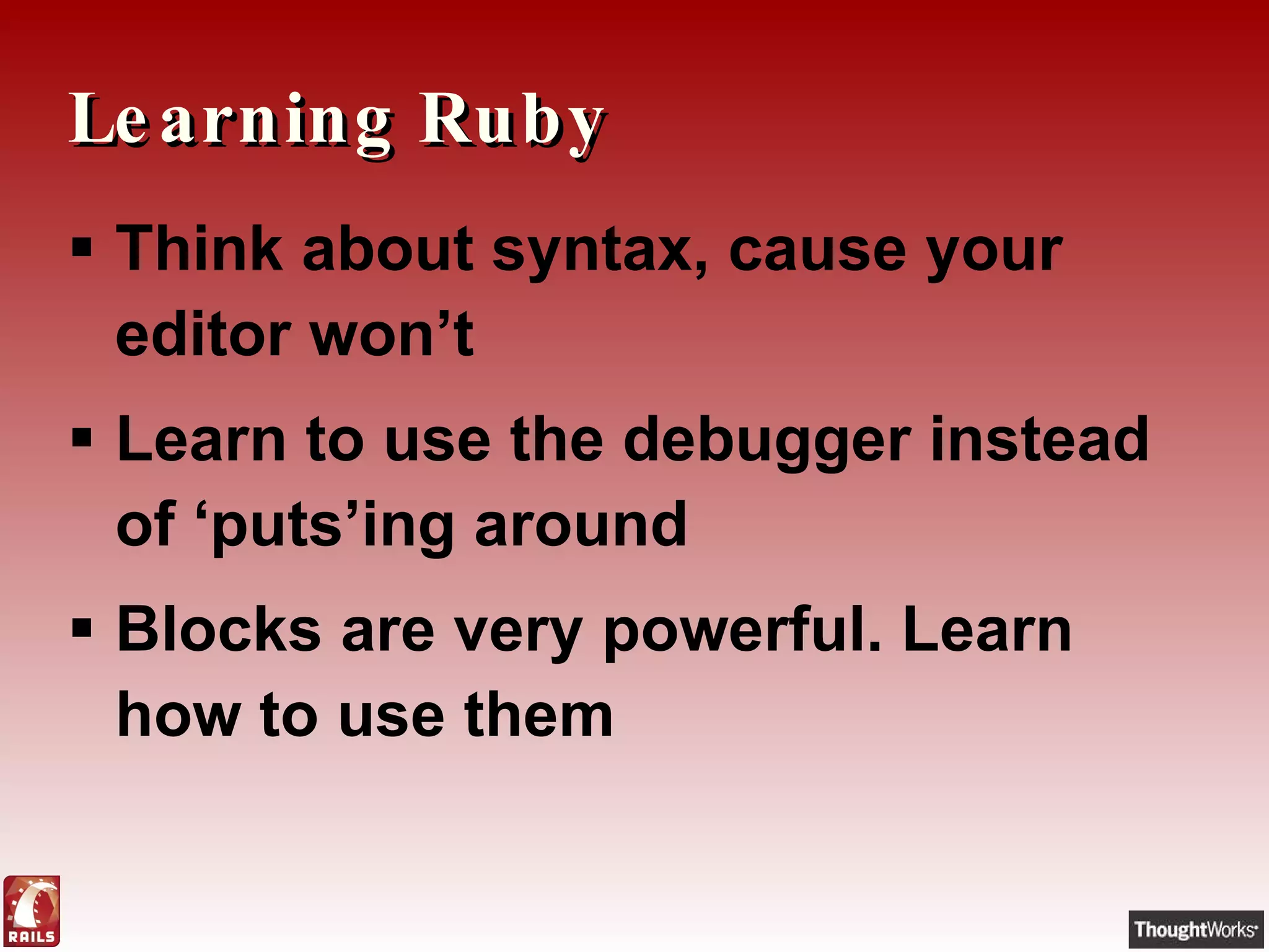 Learning Ruby Think about syntax, cause your editor won’t Learn to use the debugger instead of ‘puts’ing around Blocks are very powerful. Learn how to use them 