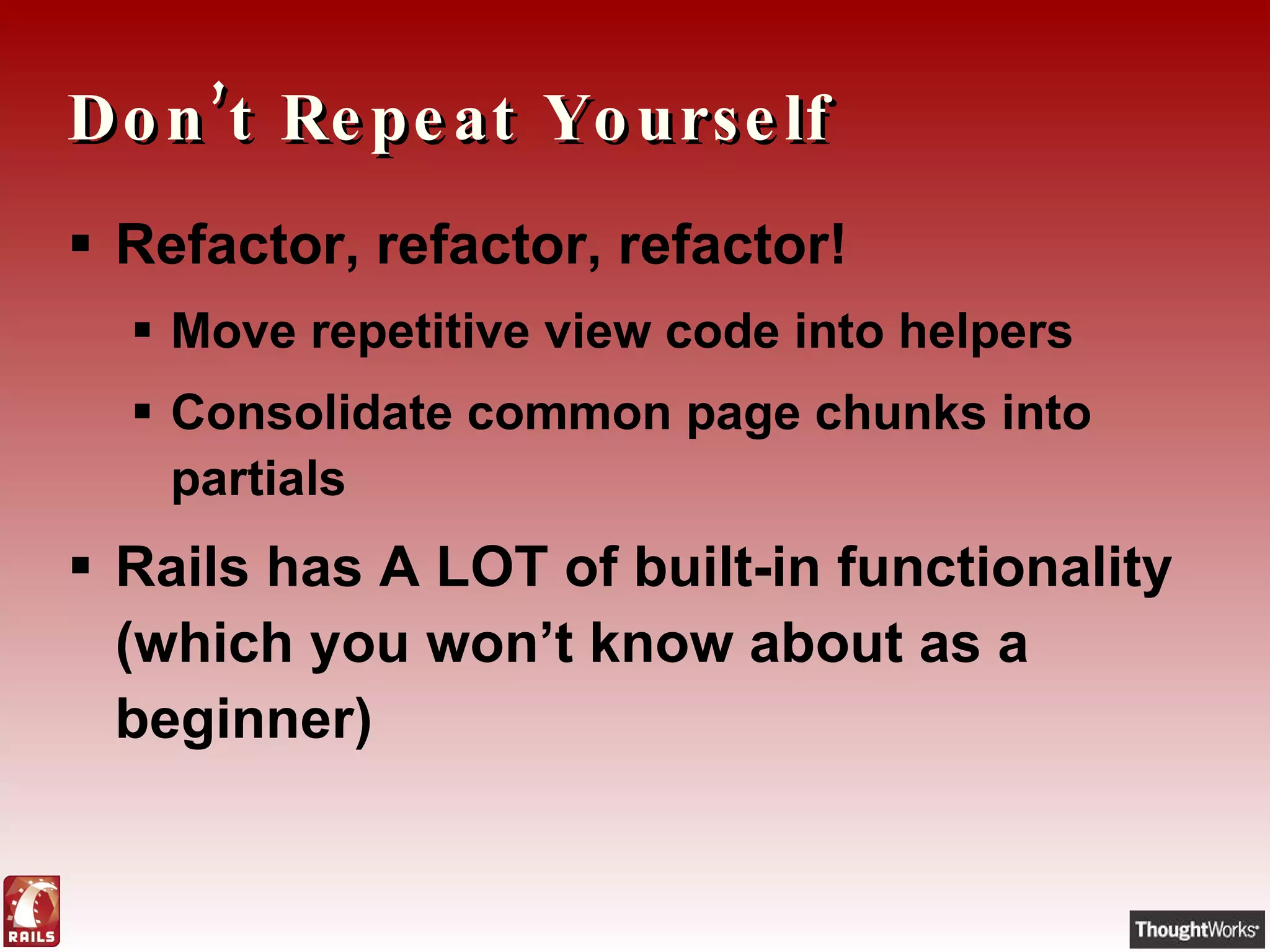 Don’t Repeat Yourself Refactor, refactor, refactor! Move repetitive view code into helpers Consolidate common page chunks into partials Rails has A LOT of built-in functionality (which you won’t know about as a beginner) 