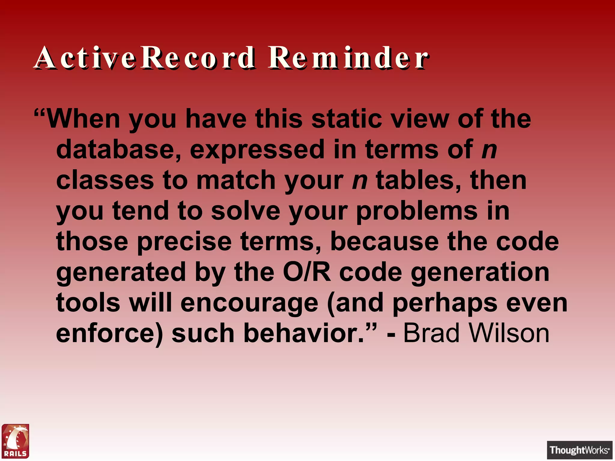 ActiveRecord Reminder “ When you have this static view of the database, expressed in terms of  n  classes to match your  n  tables, then you tend to solve your problems in those precise terms, because the code generated by the O/R code generation tools will encourage (and perhaps even enforce) such behavior.” -  Brad Wilson 