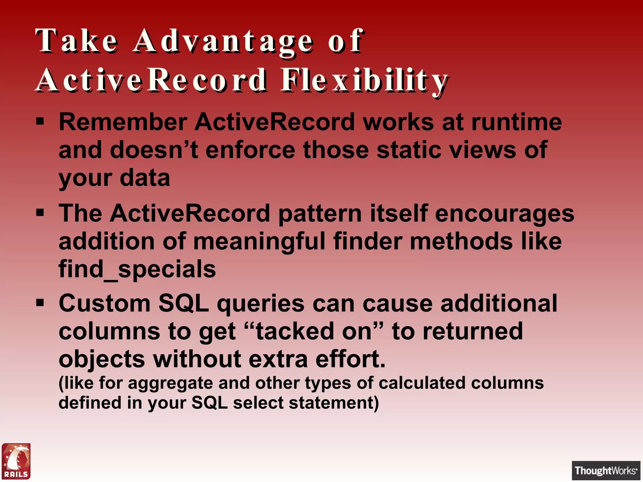 Take Advantage of ActiveRecord Flexibility Remember ActiveRecord works at runtime and doesn’t enforce those static views of your data The ActiveRecord pattern itself encourages addition of meaningful finder methods like find_specials Custom SQL queries can cause additional columns to get “tacked on” to returned objects without extra effort.  (like for aggregate and other types of calculated columns defined in your SQL select statement) 