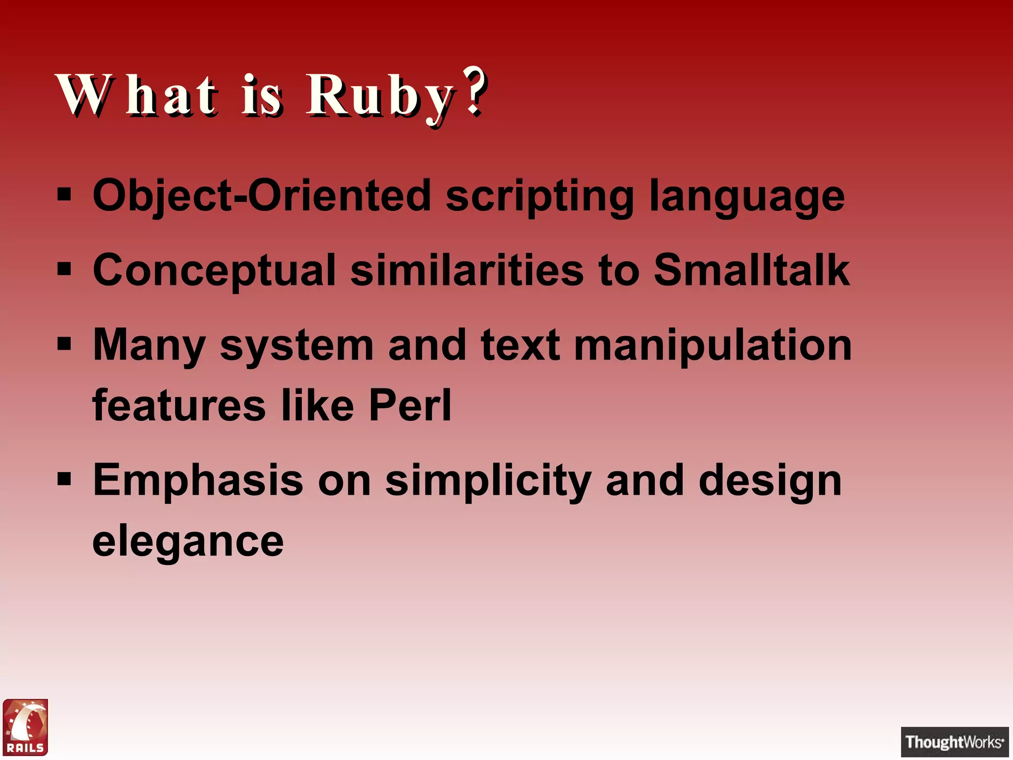 What is Ruby? Object-Oriented scripting language Conceptual similarities to Smalltalk Many system and text manipulation features like Perl Emphasis on simplicity and design elegance 
