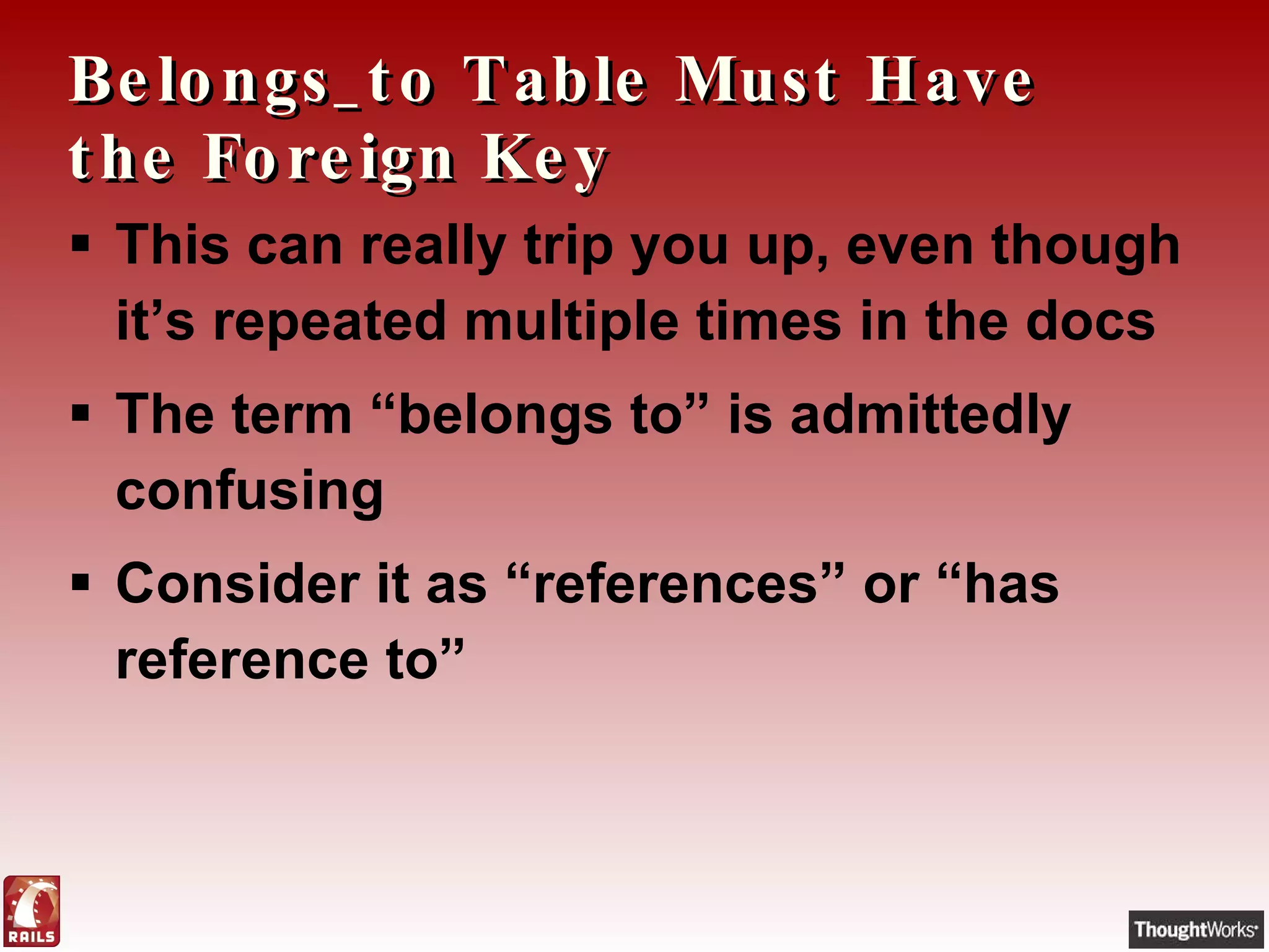 Belongs_to Table Must Have the Foreign Key This can really trip you up, even though it’s repeated multiple times in the docs The term “belongs to” is admittedly confusing Consider it as “references” or “has reference to” 
