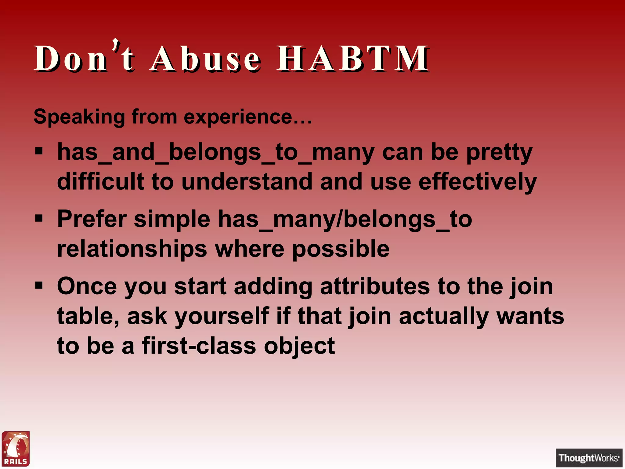 Don’t Abuse HABTM Speaking from experience… has_and_belongs_to_many can be pretty difficult to understand and use effectively Prefer simple has_many/belongs_to relationships where possible Once you start adding attributes to the join table, ask yourself if that join actually wants to be a first-class object 
