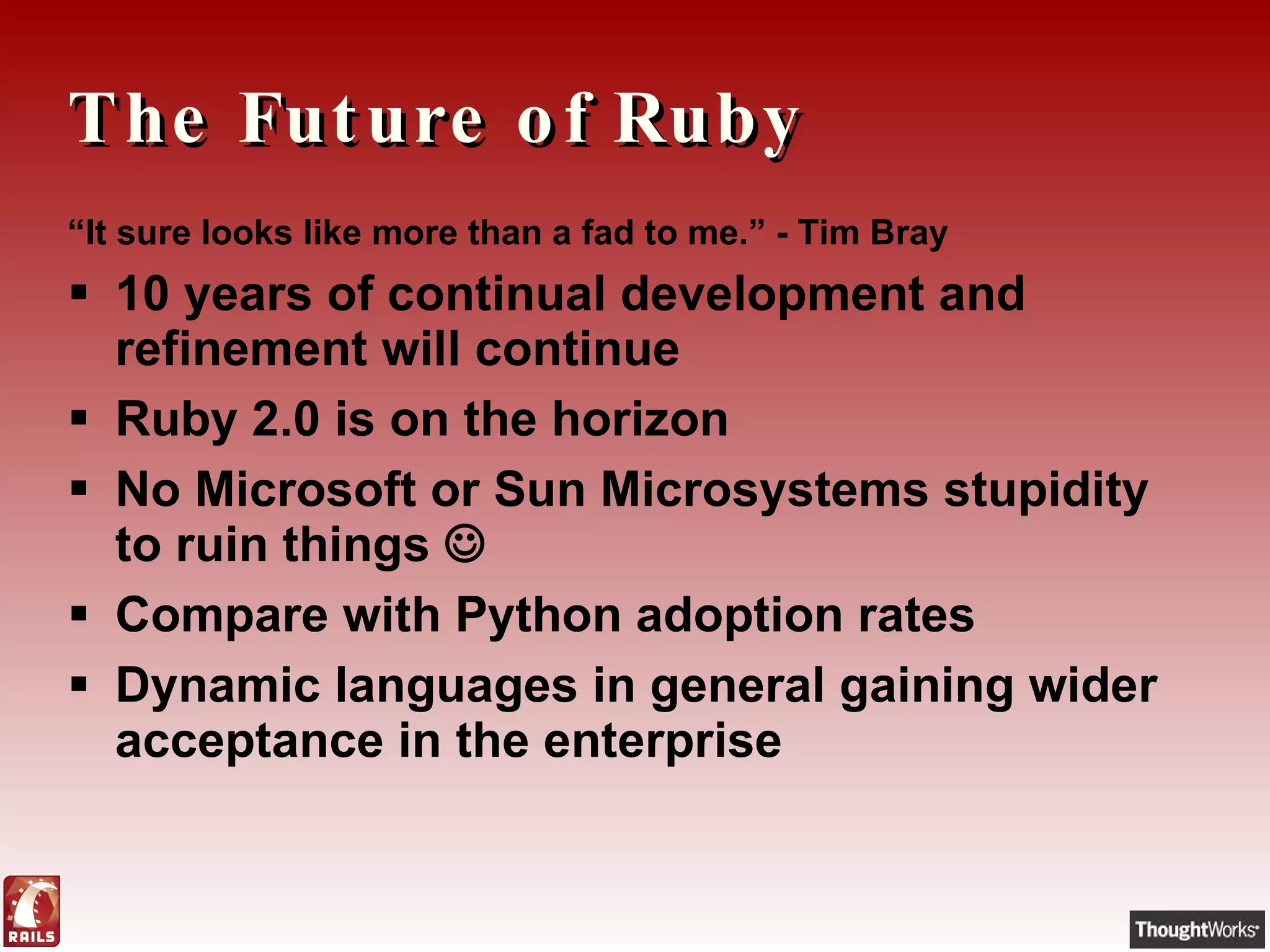 The Future of Ruby “ It sure looks like more than a fad to me. ” - Tim Bray 10 years of continual development and refinement will continue Ruby 2.0 is on the horizon No Microsoft or Sun Microsystems stupidity to ruin things   Compare with Python adoption rates Dynamic languages in general gaining wider acceptance in the enterprise 