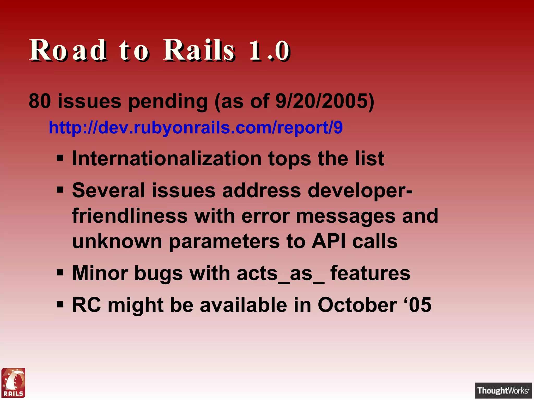Road to Rails 1.0 80 issues pending  (as of 9/20/2005) http://dev.rubyonrails.com/report/9   Internationalization tops the list Several issues address developer-friendliness with error messages and unknown parameters to API calls Minor bugs with acts_as_ features RC might be available in October ‘05 
