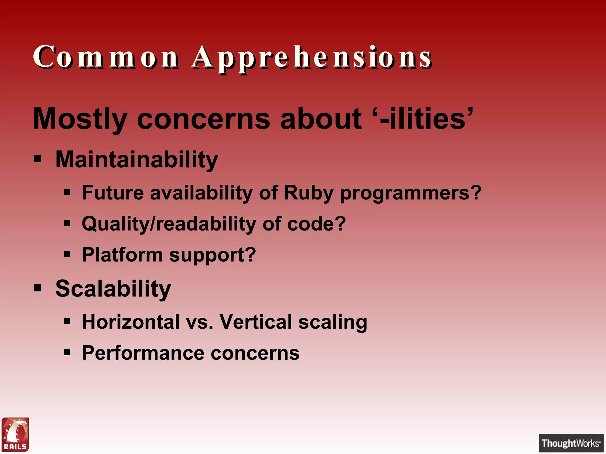 Common Apprehensions Mostly concerns about ‘-ilities’ Maintainability Future availability of Ruby programmers? Quality/readability of code? Platform support? Scalability Horizontal vs. Vertical scaling Performance concerns 