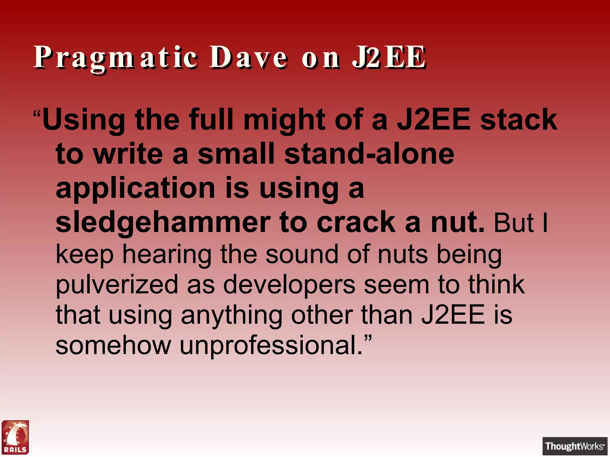 Pragmatic Dave on J2EE “ Using the full might of a J2EE stack to write a small stand-alone application is using a sledgehammer to crack a nut.  But I keep hearing the sound of nuts being pulverized as developers seem to think that using anything other than J2EE is somehow unprofessional.” 