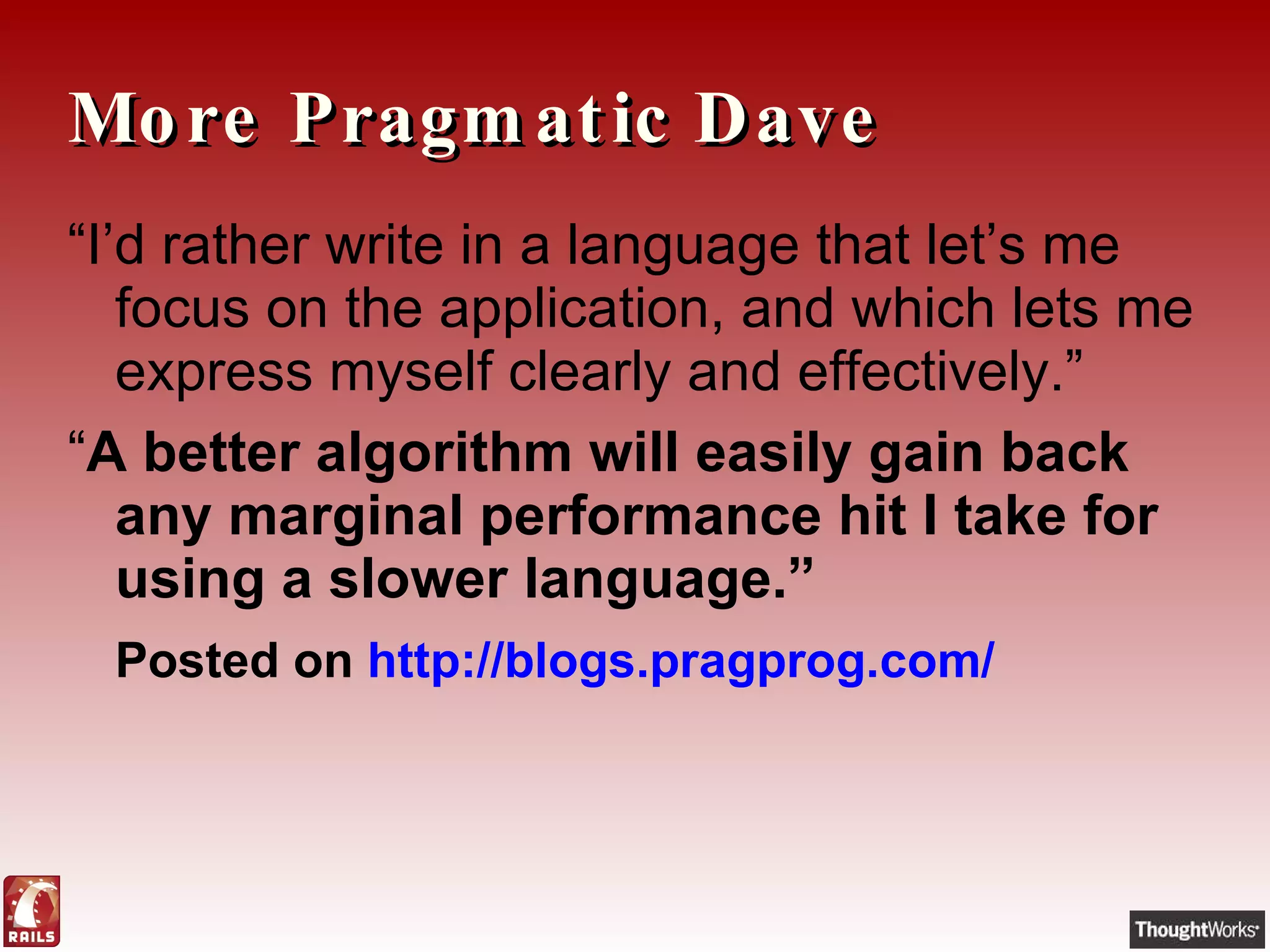 More Pragmatic Dave “ I’d rather write in a language that let’s me focus on the application, and which lets me express myself clearly and effectively.” “ A better algorithm will easily gain back any marginal performance hit I take for using a slower language.” Posted on  http://blogs.pragprog.com/ 