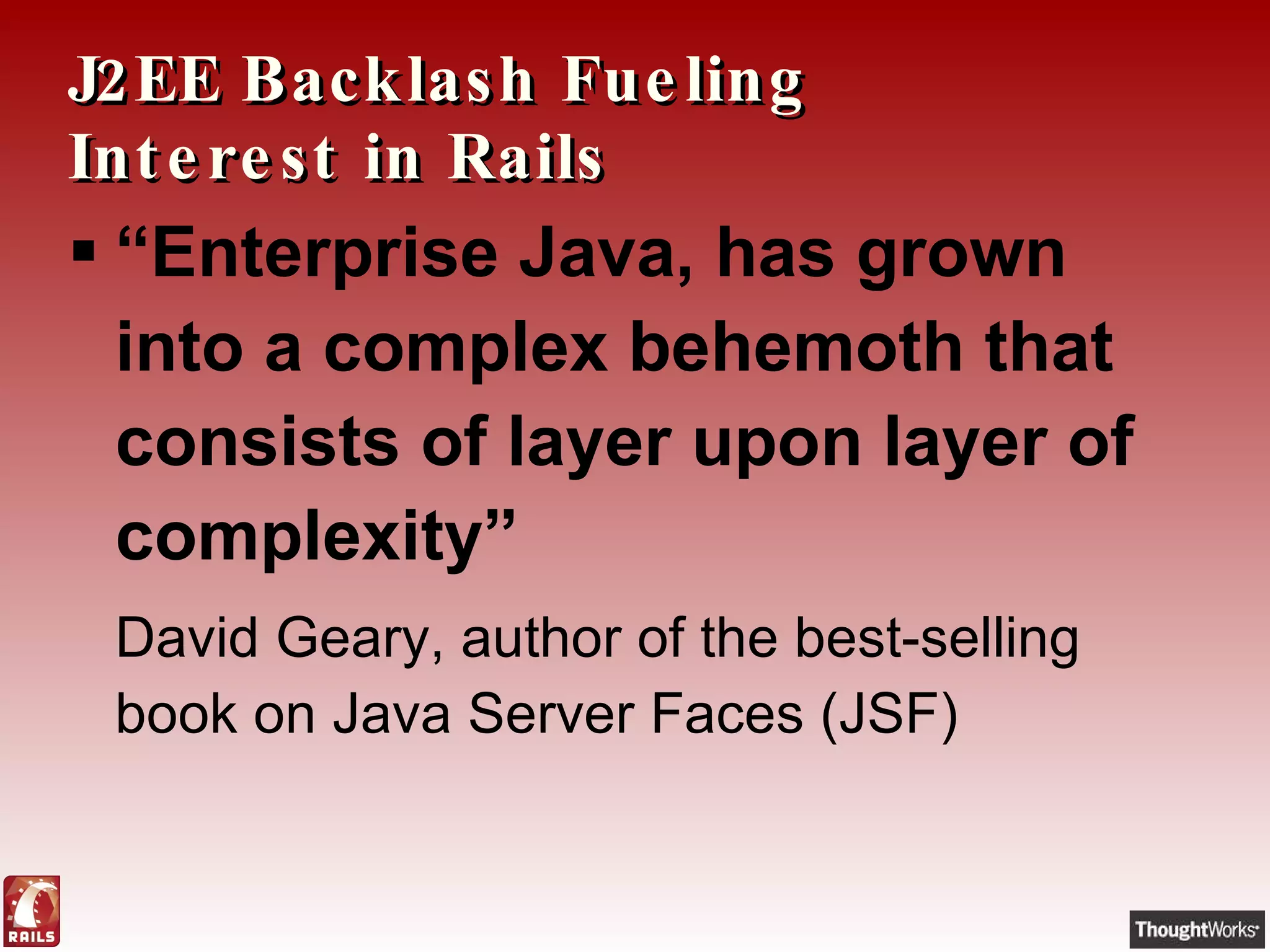 J2EE Backlash Fueling Interest in Rails “ Enterprise Java, has grown into a complex behemoth that consists of layer upon layer of complexity”   David Geary, author of the best-selling book on Java Server Faces (JSF) 