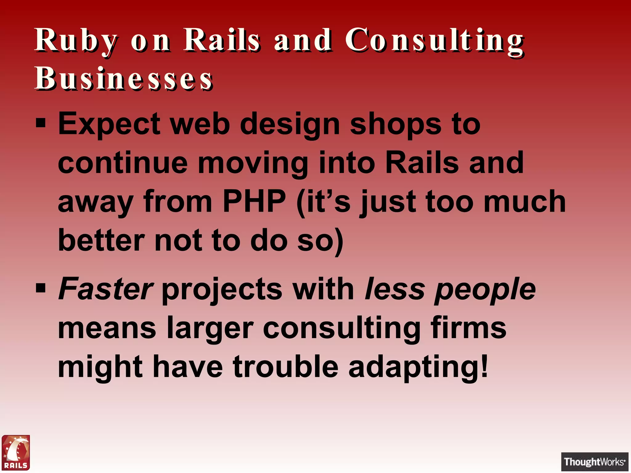 Ruby on Rails and Consulting Businesses Expect web design shops to continue moving into Rails and away from PHP (it’s just too much better not to do so) Faster  projects with  less people  means larger consulting firms might have trouble adapting! 