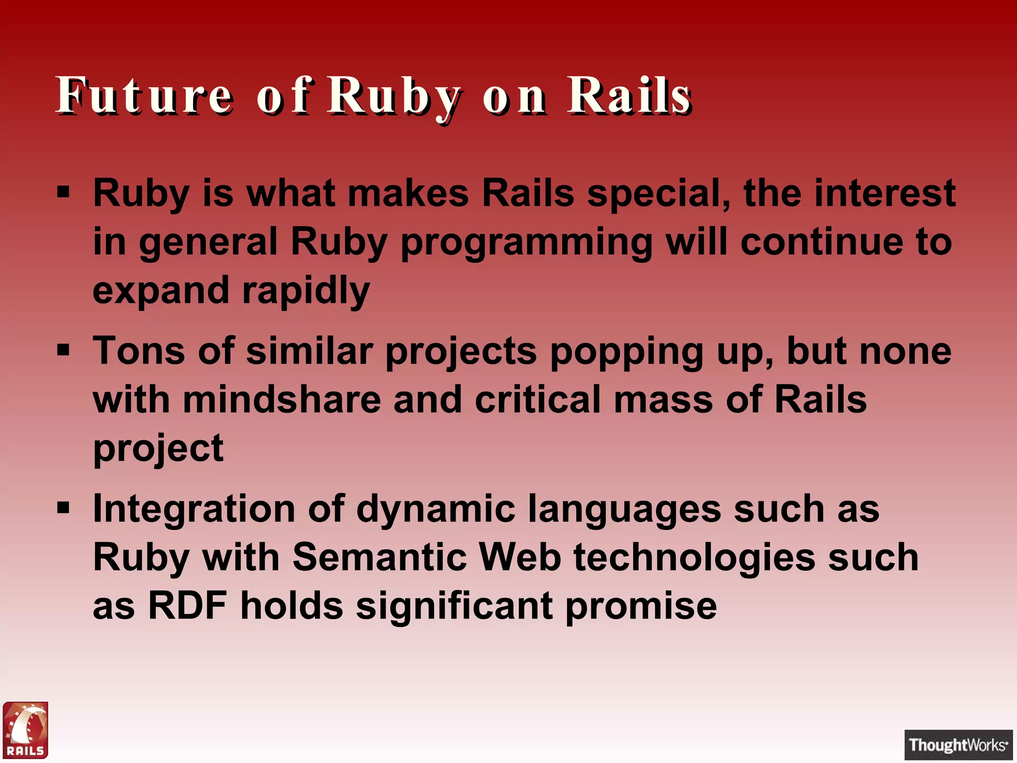 Future of Ruby on Rails Ruby is what makes Rails special, the interest in general Ruby programming will continue to expand rapidly Tons of similar projects popping up, but none with mindshare and critical mass of Rails project Integration of dynamic languages such as Ruby with Semantic Web technologies such as RDF holds significant promise 
