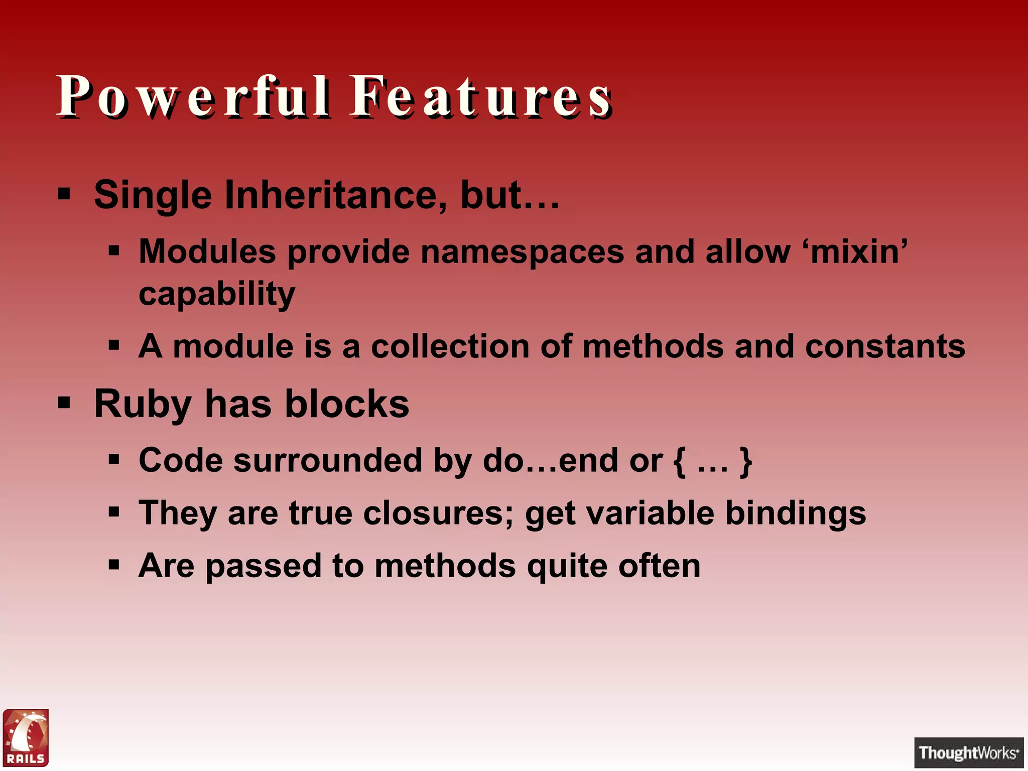 Powerful Features Single Inheritance, but… Modules provide namespaces and allow ‘mixin’ capability A module is a collection of methods and constants Ruby has blocks Code surrounded by do…end or { … } They are true closures; get variable bindings Are passed to methods quite often 