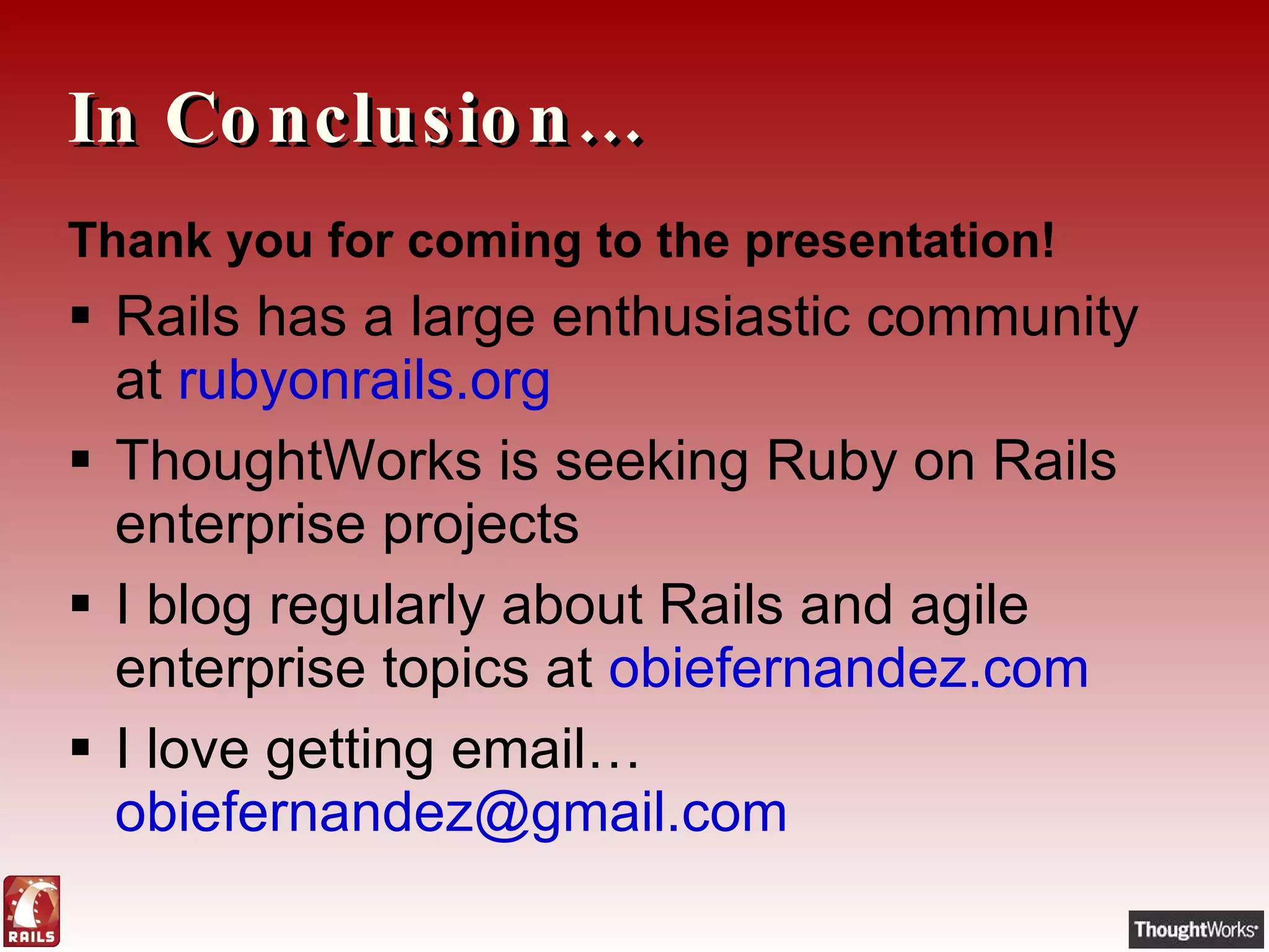 In Conclusion… Thank you for coming to the presentation! Rails has a large enthusiastic community at  rubyonrails.org ThoughtWorks is seeking Ruby on Rails enterprise projects I blog regularly about Rails and agile enterprise topics at  obiefernandez.com I love getting email…  [email_address] 