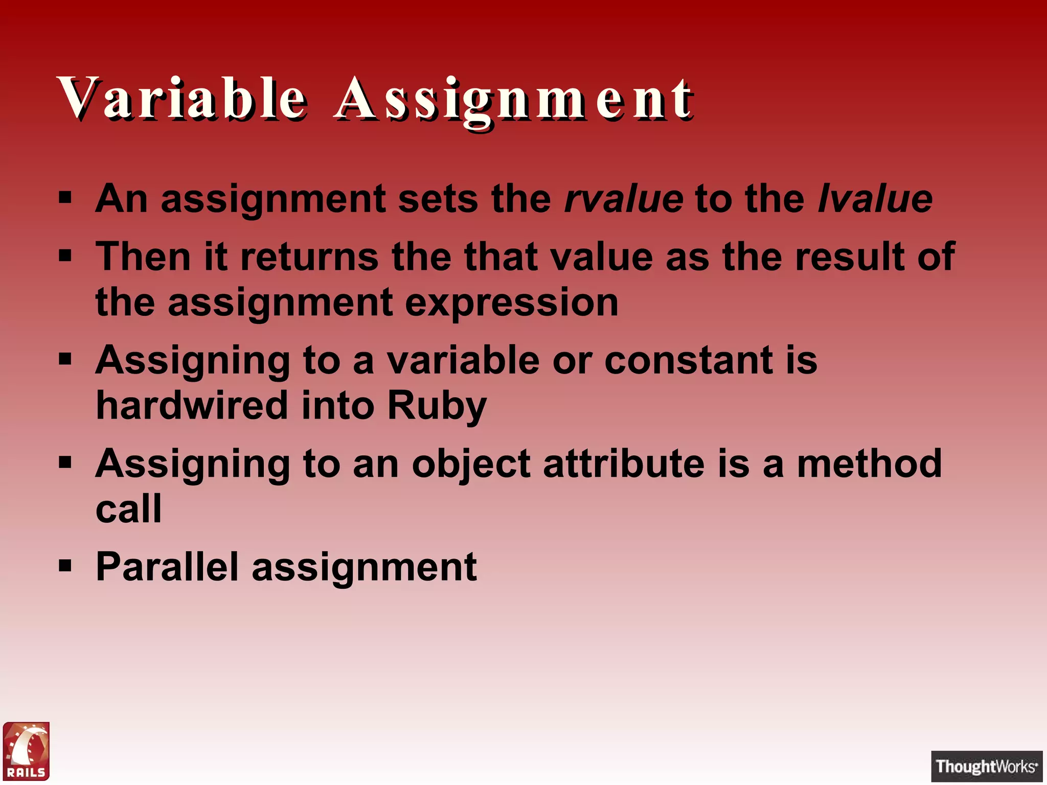 Variable Assignment An assignment sets the  rvalue  to the  lvalue Then it returns the that value as the result of the assignment expression Assigning to a variable or constant   is hardwired into Ruby Assigning to an object attribute is a method call Parallel assignment  