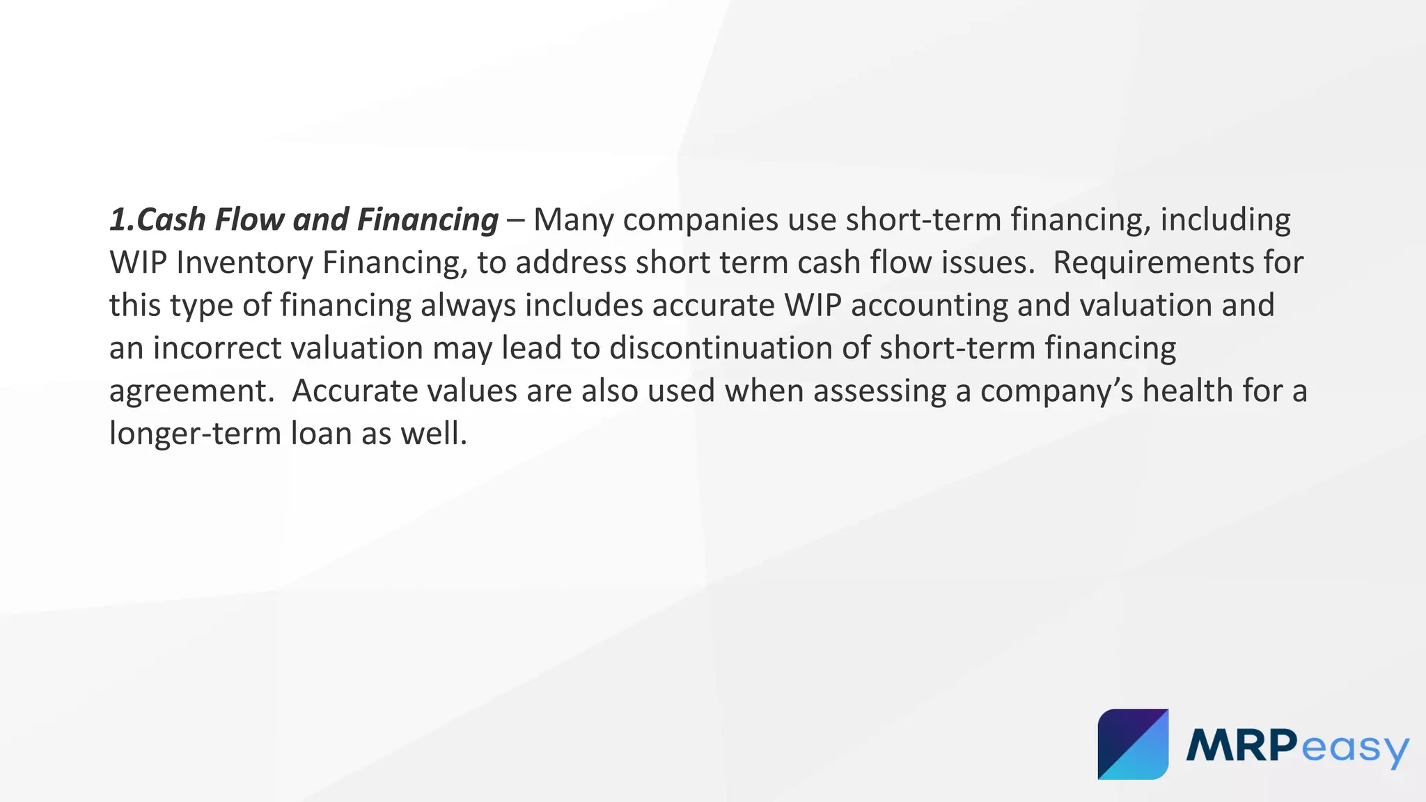1.Cash Flow and Financing – Many companies use short-term financing, including
WIP Inventory Financing, to address short term cash flow issues. Requirements for
this type of financing always includes accurate WIP accounting and valuation and
an incorrect valuation may lead to discontinuation of short-term financing
agreement. Accurate values are also used when assessing a company’s health for a
longer-term loan as well.
 