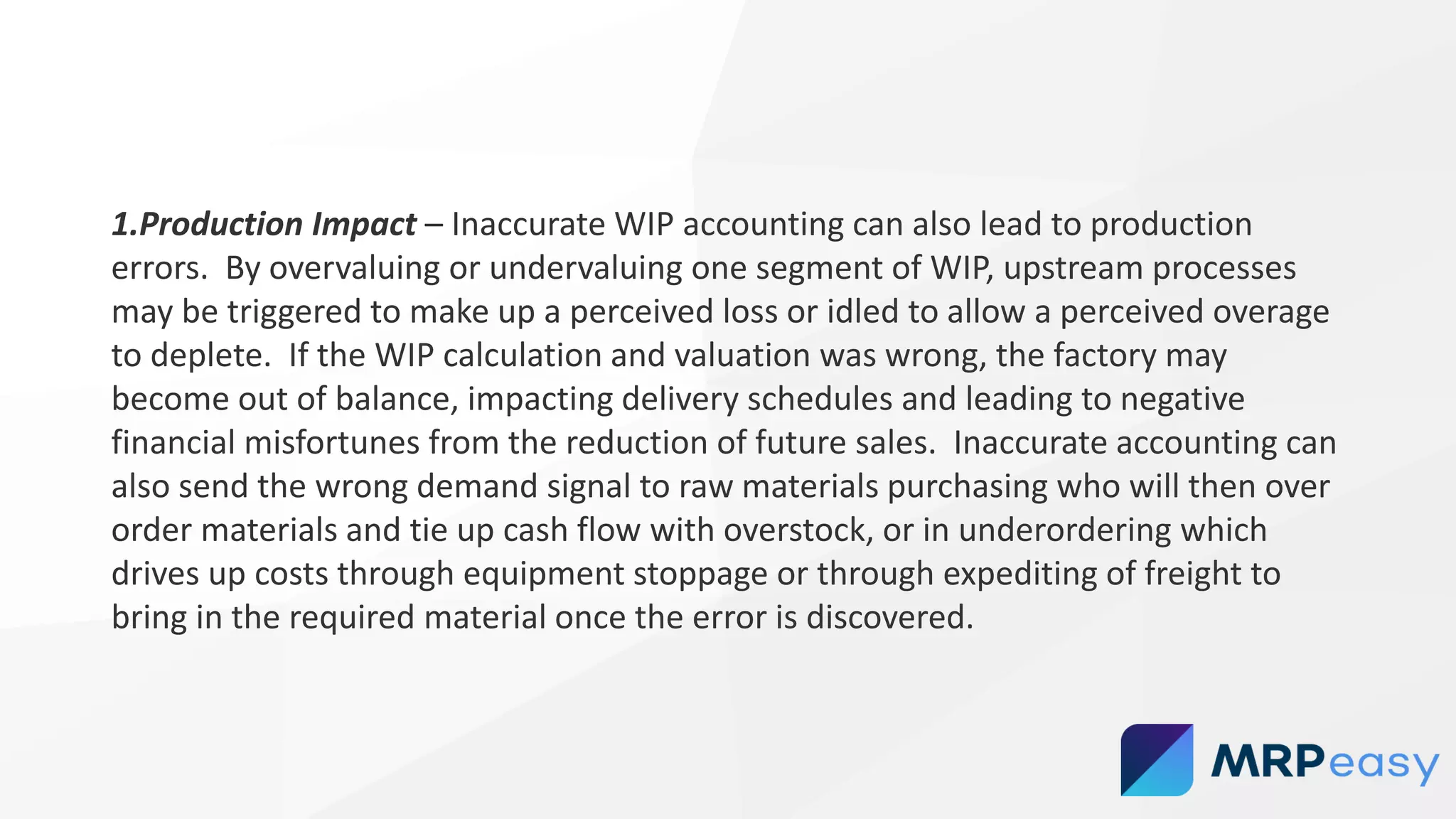 1.Production Impact – Inaccurate WIP accounting can also lead to production
errors. By overvaluing or undervaluing one segment of WIP, upstream processes
may be triggered to make up a perceived loss or idled to allow a perceived overage
to deplete. If the WIP calculation and valuation was wrong, the factory may
become out of balance, impacting delivery schedules and leading to negative
financial misfortunes from the reduction of future sales. Inaccurate accounting can
also send the wrong demand signal to raw materials purchasing who will then over
order materials and tie up cash flow with overstock, or in underordering which
drives up costs through equipment stoppage or through expediting of freight to
bring in the required material once the error is discovered.
 