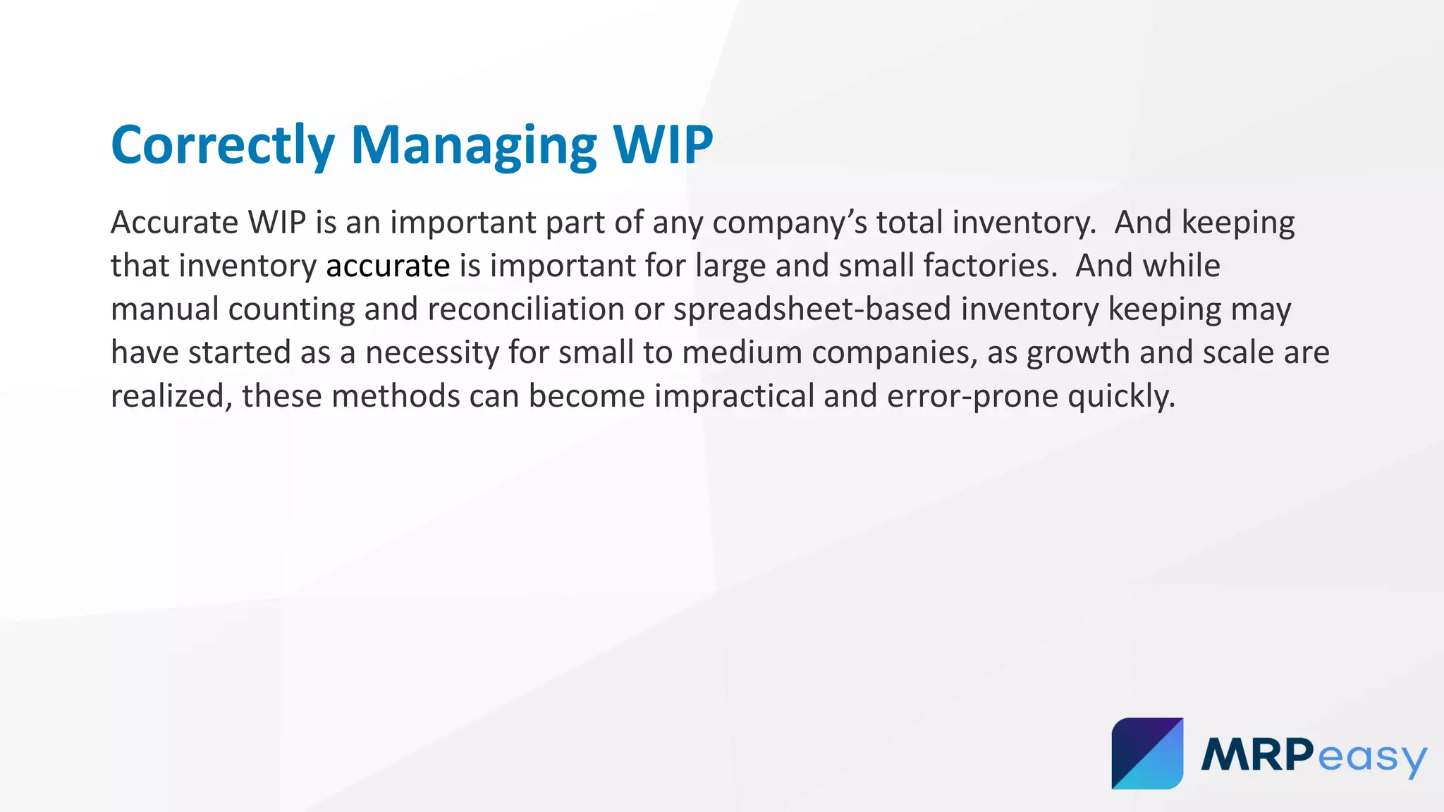 Correctly Managing WIP
Accurate WIP is an important part of any company’s total inventory. And keeping
that inventory accurate is important for large and small factories. And while
manual counting and reconciliation or spreadsheet-based inventory keeping may
have started as a necessity for small to medium companies, as growth and scale are
realized, these methods can become impractical and error-prone quickly.
 