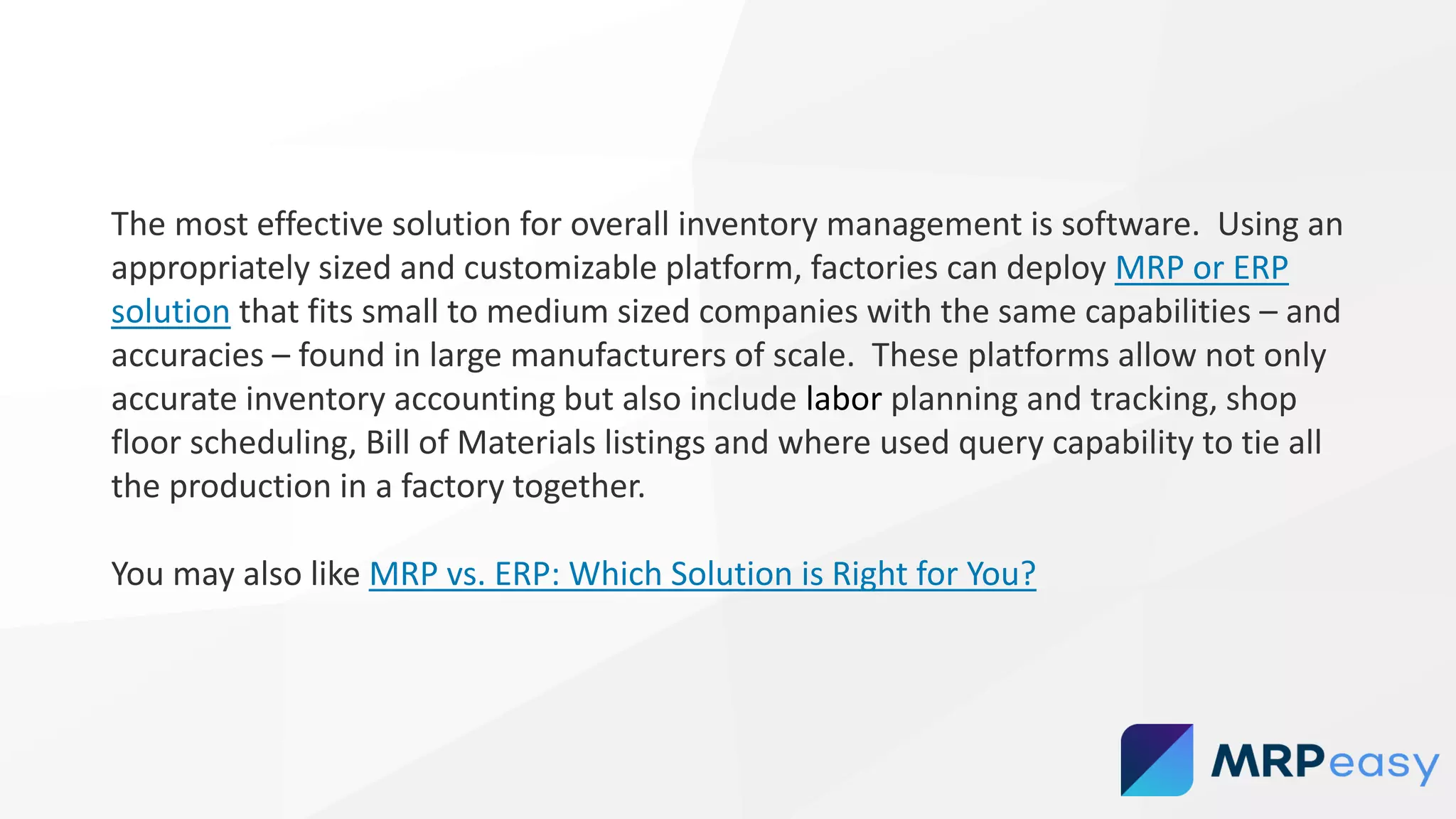 The most effective solution for overall inventory management is software. Using an
appropriately sized and customizable platform, factories can deploy MRP or ERP
solution that fits small to medium sized companies with the same capabilities – and
accuracies – found in large manufacturers of scale. These platforms allow not only
accurate inventory accounting but also include labor planning and tracking, shop
floor scheduling, Bill of Materials listings and where used query capability to tie all
the production in a factory together.
You may also like MRP vs. ERP: Which Solution is Right for You?
 