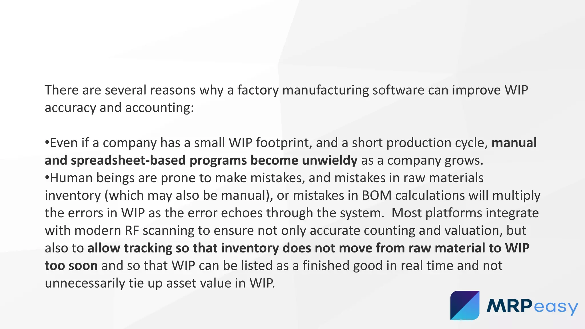 There are several reasons why a factory manufacturing software can improve WIP
accuracy and accounting:
•Even if a company has a small WIP footprint, and a short production cycle, manual
and spreadsheet-based programs become unwieldy as a company grows.
•Human beings are prone to make mistakes, and mistakes in raw materials
inventory (which may also be manual), or mistakes in BOM calculations will multiply
the errors in WIP as the error echoes through the system. Most platforms integrate
with modern RF scanning to ensure not only accurate counting and valuation, but
also to allow tracking so that inventory does not move from raw material to WIP
too soon and so that WIP can be listed as a finished good in real time and not
unnecessarily tie up asset value in WIP.
 