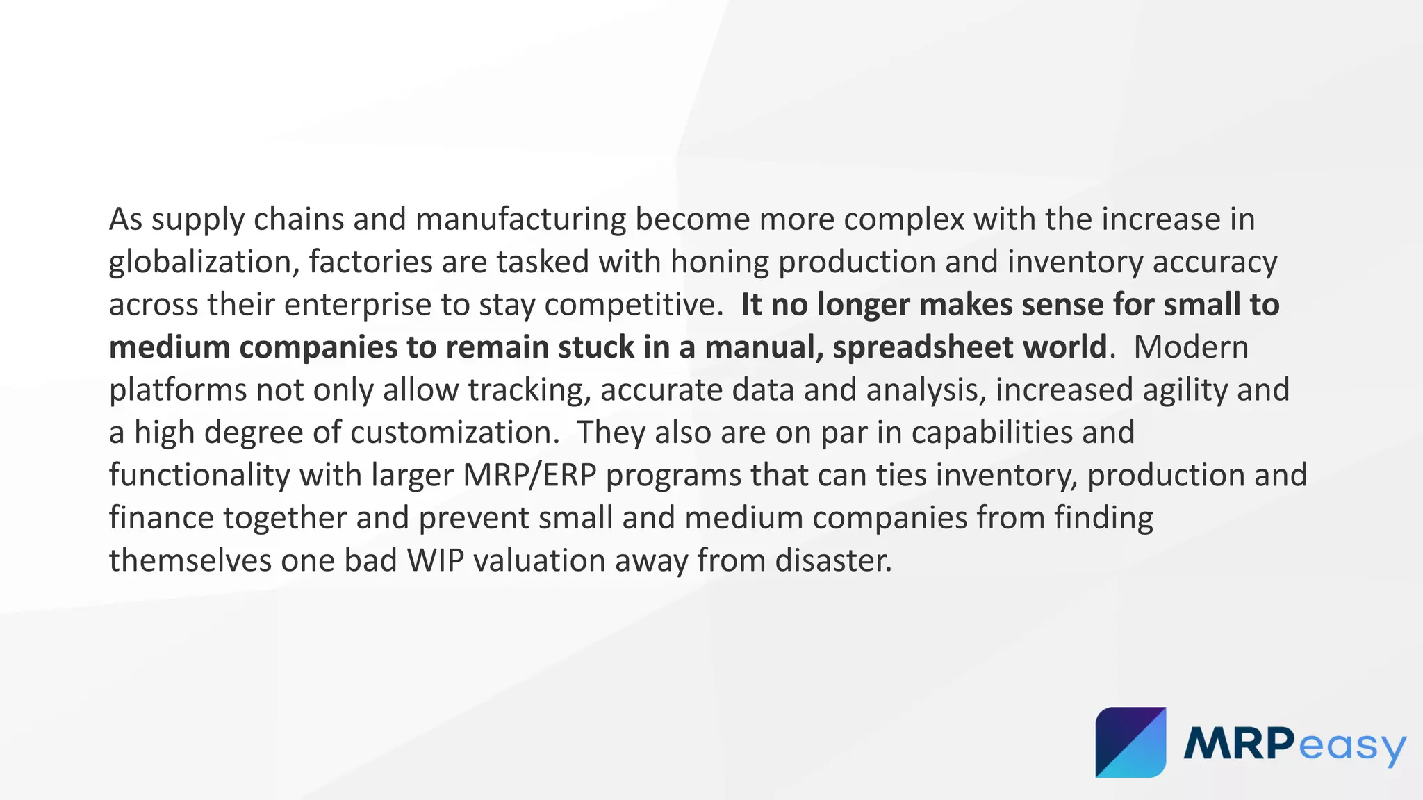 As supply chains and manufacturing become more complex with the increase in
globalization, factories are tasked with honing production and inventory accuracy
across their enterprise to stay competitive. It no longer makes sense for small to
medium companies to remain stuck in a manual, spreadsheet world. Modern
platforms not only allow tracking, accurate data and analysis, increased agility and
a high degree of customization. They also are on par in capabilities and
functionality with larger MRP/ERP programs that can ties inventory, production and
finance together and prevent small and medium companies from finding
themselves one bad WIP valuation away from disaster.
 