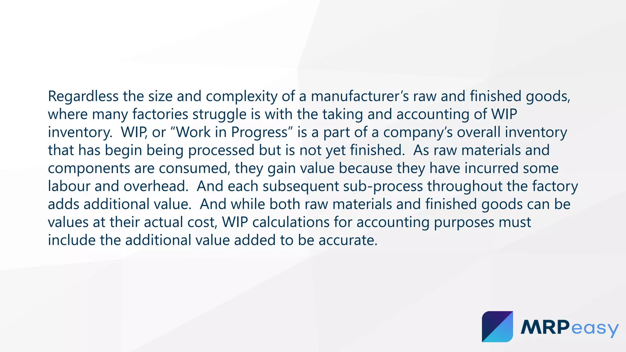 Regardless the size and complexity of a manufacturer’s raw and finished goods,
where many factories struggle is with the taking and accounting of WIP
inventory. WIP, or “Work in Progress” is a part of a company’s overall inventory
that has begin being processed but is not yet finished. As raw materials and
components are consumed, they gain value because they have incurred some
labour and overhead. And each subsequent sub-process throughout the factory
adds additional value. And while both raw materials and finished goods can be
values at their actual cost, WIP calculations for accounting purposes must
include the additional value added to be accurate.
 