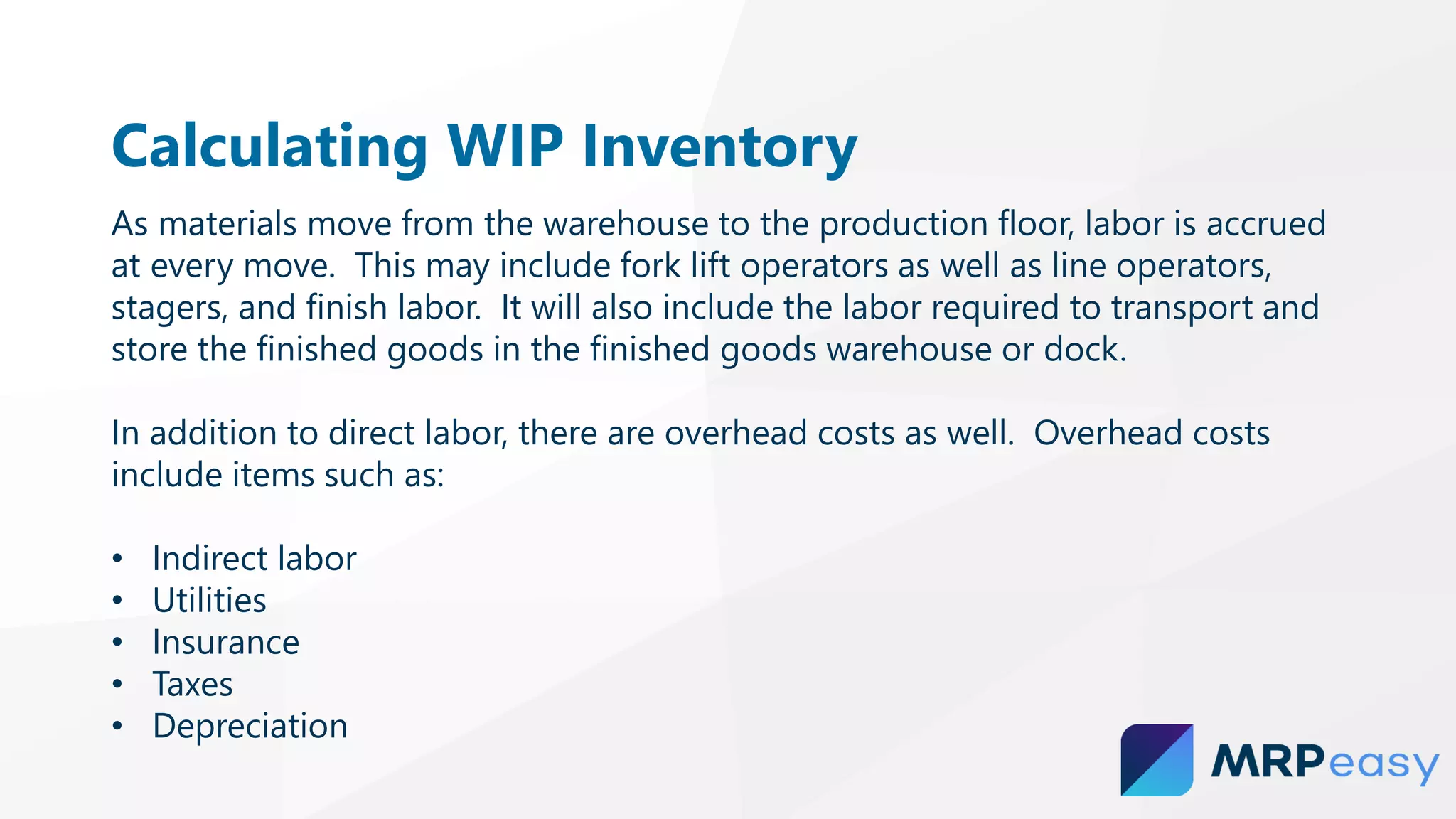 Calculating WIP Inventory
As materials move from the warehouse to the production floor, labor is accrued
at every move. This may include fork lift operators as well as line operators,
stagers, and finish labor. It will also include the labor required to transport and
store the finished goods in the finished goods warehouse or dock.
In addition to direct labor, there are overhead costs as well. Overhead costs
include items such as:
• Indirect labor
• Utilities
• Insurance
• Taxes
• Depreciation
 
