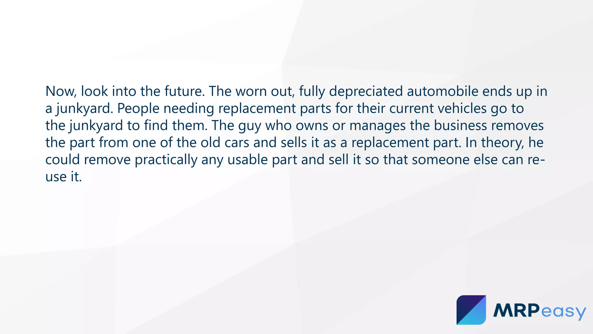 Now, look into the future. The worn out, fully depreciated automobile ends up in
a junkyard. People needing replacement parts for their current vehicles go to
the junkyard to find them. The guy who owns or manages the business removes
the part from one of the old cars and sells it as a replacement part. In theory, he
could remove practically any usable part and sell it so that someone else can re-
use it.
 