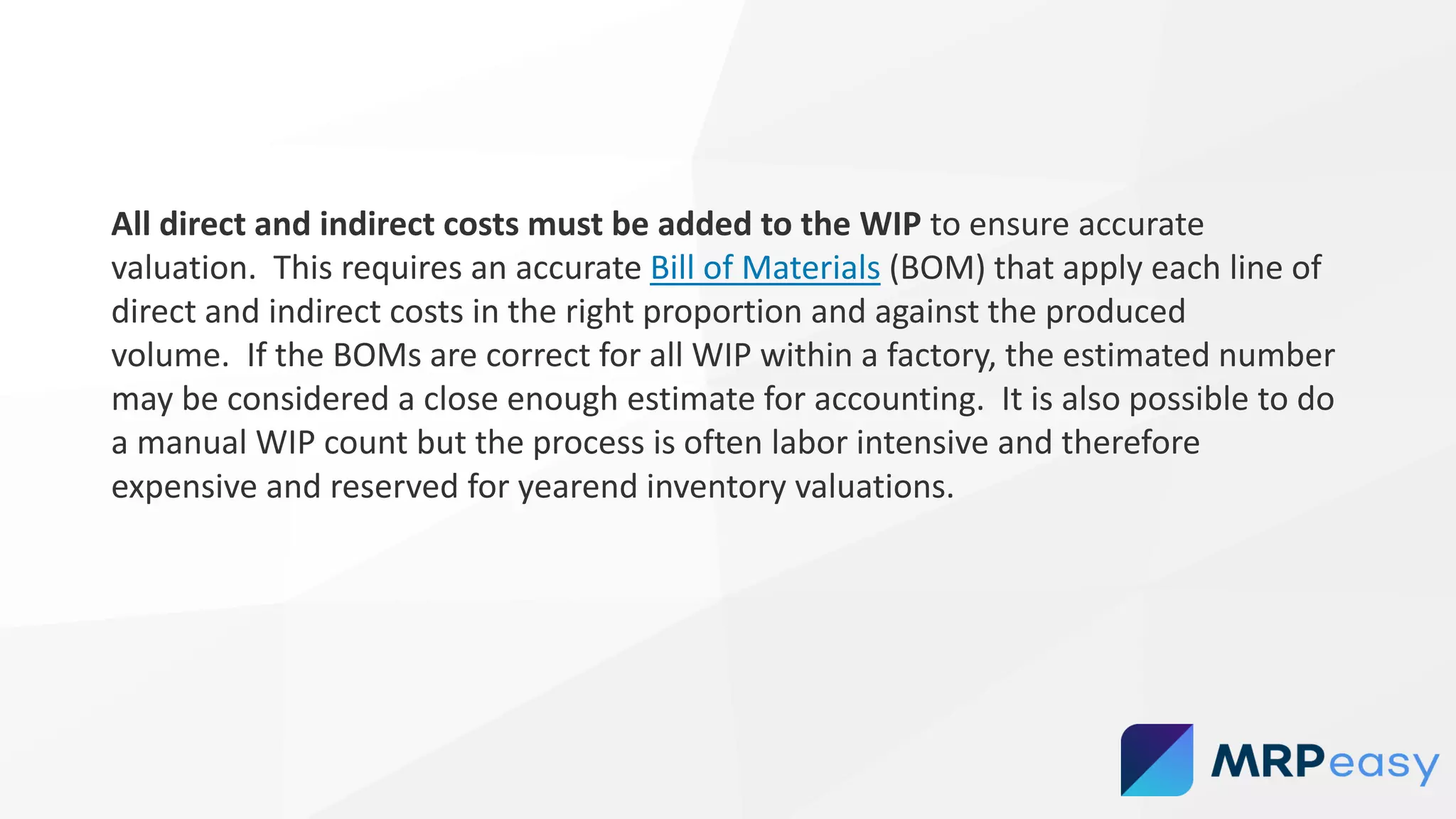 All direct and indirect costs must be added to the WIP to ensure accurate
valuation. This requires an accurate Bill of Materials (BOM) that apply each line of
direct and indirect costs in the right proportion and against the produced
volume. If the BOMs are correct for all WIP within a factory, the estimated number
may be considered a close enough estimate for accounting. It is also possible to do
a manual WIP count but the process is often labor intensive and therefore
expensive and reserved for yearend inventory valuations.
 