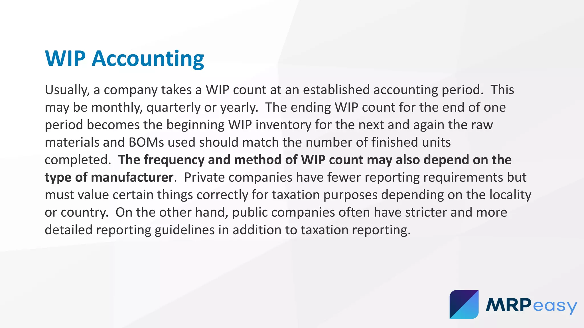 WIP Accounting
Usually, a company takes a WIP count at an established accounting period. This
may be monthly, quarterly or yearly. The ending WIP count for the end of one
period becomes the beginning WIP inventory for the next and again the raw
materials and BOMs used should match the number of finished units
completed. The frequency and method of WIP count may also depend on the
type of manufacturer. Private companies have fewer reporting requirements but
must value certain things correctly for taxation purposes depending on the locality
or country. On the other hand, public companies often have stricter and more
detailed reporting guidelines in addition to taxation reporting.
 