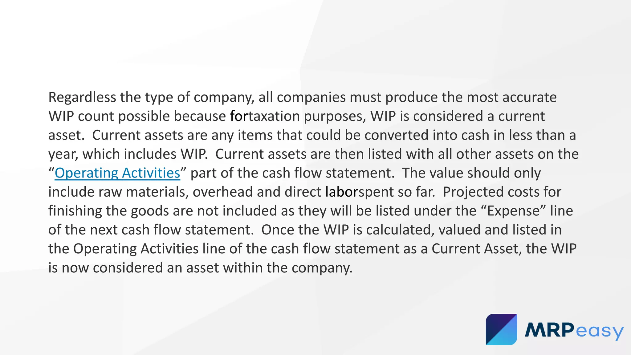 Regardless the type of company, all companies must produce the most accurate
WIP count possible because fortaxation purposes, WIP is considered a current
asset. Current assets are any items that could be converted into cash in less than a
year, which includes WIP. Current assets are then listed with all other assets on the
“Operating Activities” part of the cash flow statement. The value should only
include raw materials, overhead and direct laborspent so far. Projected costs for
finishing the goods are not included as they will be listed under the “Expense” line
of the next cash flow statement. Once the WIP is calculated, valued and listed in
the Operating Activities line of the cash flow statement as a Current Asset, the WIP
is now considered an asset within the company.
 