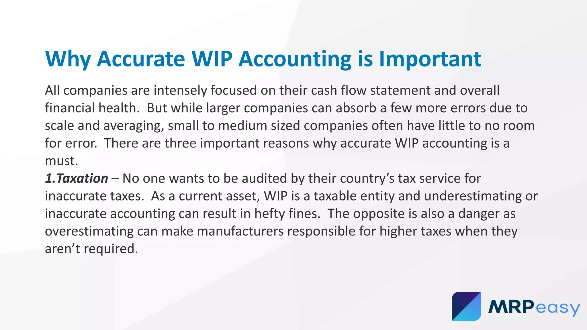 Why Accurate WIP Accounting is Important
All companies are intensely focused on their cash flow statement and overall
financial health. But while larger companies can absorb a few more errors due to
scale and averaging, small to medium sized companies often have little to no room
for error. There are three important reasons why accurate WIP accounting is a
must.
1.Taxation – No one wants to be audited by their country’s tax service for
inaccurate taxes. As a current asset, WIP is a taxable entity and underestimating or
inaccurate accounting can result in hefty fines. The opposite is also a danger as
overestimating can make manufacturers responsible for higher taxes when they
aren’t required.
 