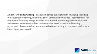 1.Cash Flow and Financing – Many companies use short-term financing, including
WIP Inventory Financing, to address short term cash flow issues. Requirements for
this type of financing always includes accurate WIP accounting and valuation and
an incorrect valuation may lead to discontinuation of short-term financing
agreement. Accurate values are also used when assessing a company’s health for a
longer-term loan as well.
 