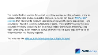 The most effective solution for overall inventory management is software. Using an
appropriately sized and customizable platform, factories can deploy MRP or ERP
solution that fits small to medium sized companies with the same capabilities – and
accuracies – found in large manufacturers of scale. These platforms allow not only
accurate inventory accounting but also include labor planning and tracking, shop
floor scheduling, Bill of Materials listings and where used query capability to tie all
the production in a factory together.
You may also like MRP vs. ERP: Which Solution is Right for You?
 