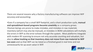 There are several reasons why a factory manufacturing software can improve WIP
accuracy and accounting:
•Even if a company has a small WIP footprint, and a short production cycle, manual
and spreadsheet-based programs become unwieldy as a company grows.
•Human beings are prone to make mistakes, and mistakes in raw materials
inventory (which may also be manual), or mistakes in BOM calculations will multiply
the errors in WIP as the error echoes through the system. Most platforms integrate
with modern RF scanning to ensure not only accurate counting and valuation, but
also to allow tracking so that inventory does not move from raw material to WIP
too soon and so that WIP can be listed as a finished good in real time and not
unnecessarily tie up asset value in WIP.
 