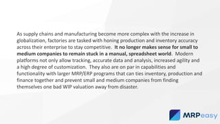 As supply chains and manufacturing become more complex with the increase in
globalization, factories are tasked with honing production and inventory accuracy
across their enterprise to stay competitive. It no longer makes sense for small to
medium companies to remain stuck in a manual, spreadsheet world. Modern
platforms not only allow tracking, accurate data and analysis, increased agility and
a high degree of customization. They also are on par in capabilities and
functionality with larger MRP/ERP programs that can ties inventory, production and
finance together and prevent small and medium companies from finding
themselves one bad WIP valuation away from disaster.
 