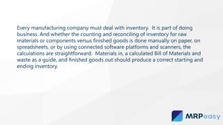 Every manufacturing company must deal with inventory. It is part of doing
business. And whether the counting and reconciling of inventory for raw
materials or components versus finished goods is done manually on paper, on
spreadsheets, or by using connected software platforms and scanners, the
calculations are straightforward. Materials in, a calculated Bill of Materials and
waste as a guide, and finished goods out should produce a correct starting and
ending inventory.
 